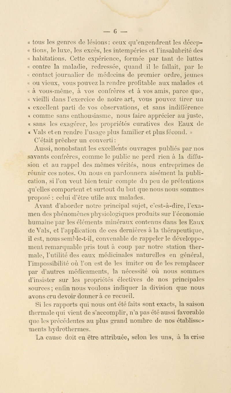 « tous les genres de lésions : ceux qu'engendrent les déccp- « tions, le luxe, les excès, les intempéries et l'insalubrité des « habitations. Cette expérience, formée par tant de luttes « contre la maladie, redressée, quand il le fallait, par le « contact journalier de médecins de premier ordre, jeunes « ou vieux, vous pouvez la rendre profitable aux malades et « à vous-même, à vos confrères et à vos amis, parce que, « vieilli dans l'exercice de notre art, vous pouvez tirer un « excellent parti de vos observations, et sans indifférence « comme sans enthousiasme, nous faire apprécier au juste, a sans les exagérer, les propriétés curatives des Eaux de « Vais et en rendre l'usage plus familier et plus fécond. » C'était prêcher un converti: Aussi, nonobstant les excellents ouvrages publiés par nos savants confrères, comme le public ne perd rien à la diffu- sion et au rappel des mêmes vérités, nous entreprîmes de réunir ces notes. On nous en pardonnera aisément la publi- cation, si l'on veut bien tenir compte du peu de prétentions qu'elles comportent et surtout du but que nous nous sommes proposé : celui d'être utile aux malades. Avant d'aborder notre principal sujet, c'est-à-dire, l'exa- men des phénomènes physiologiques produits sur l'économie humaine par les éléments minéraux contenus dans les Eaux de Vais, et l'application de ces dernières à la thérapeutique, il est, noussemMe-t-il, convenable de rappeler le développe- ment remarquable pris tout à coup par notre station ther- male, l'utilité des eaux médicinales naturelles en général, l'impossibilité où l'on est de les imiter ou de les remplacer par d'autres médicaments, la nécessité où nous sommes d'insister sur les propriétés électives de nos principales sources ; enfin nous voulons indiquer la division que nous avons cru devoir donner à ce recueil. Si les rapports qui nous ont été faits sont exacts, la saison thermale qui vient de s'accomplir, n'a pas été aussi favorable que les précédentes au plus grand nombre de nos établisse- ments hydrothermes. La cause doit en être attribuée, selon les uns, à la crise