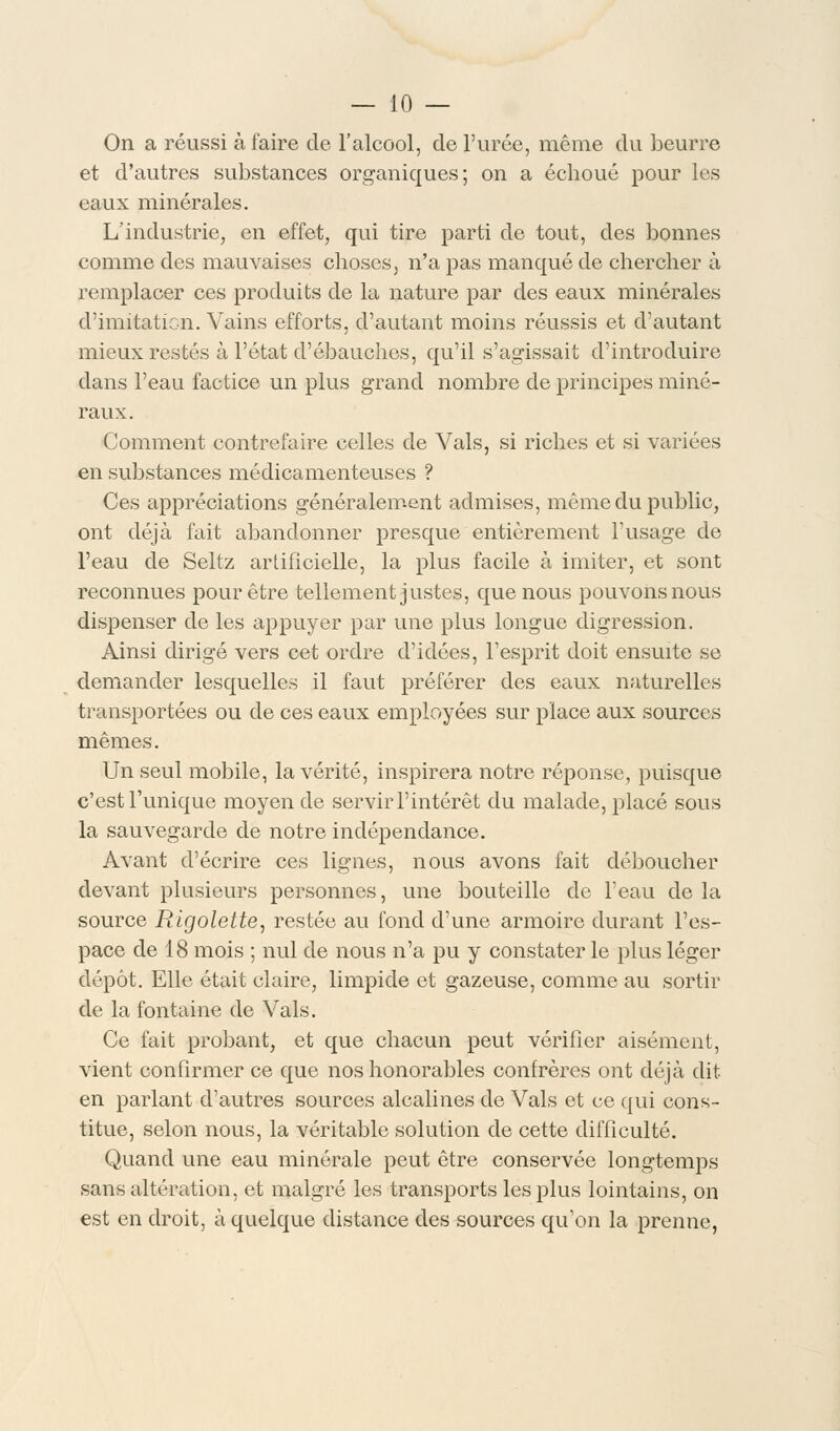 On a réussi à faire de l'alcool, de l'urée, même du beurre et d'autres substances organiques; on a échoué pour les eaux minérales. L'industrie, en effet, qui tire parti de tout, des bonnes comme des mauvaises choses, n'a pas manqué de chercher à remplacer ces produits de la nature par des eaux minérales d'imitation. Vains efforts, d'autant moins réussis et d'autant mieux restés à l'état d'ébauches, qu'il s'agissait d'introduire dans l'eau factice un plus grand nombre de principes miné- raux. Comment contrefaire celles de Vais, si riches et si variées en substances médicamenteuses ? Ces appréciations généralement admises, même du public, ont déjà fait abandonner presque entièrement l'usage de l'eau de Seltz artificielle, la plus facile à imiter, et sont reconnues pour être tellement justes, que nous pouvons nous dispenser de les appuyer par une plus longue digression. Ainsi dirigé vers cet ordre d'idées, l'esprit doit ensuite se demander lesquelles il faut préférer des eaux naturelles transportées ou de ces eaux employées sur place aux sources mêmes. Un seul mobile, la vérité, inspirera notre réponse, puisque c'est l'unique moyen de servir l'intérêt du malade, placé sous la sauvegarde de notre indépendance. Avant d'écrire ces lignes, nous avons fait déboucher devant plusieurs personnes, une bouteille de l'eau de la source Rigolette, restée au fond d'une armoire durant l'es- pace de 18 mois ; nul de nous n'a pu y constater le plus léger dépôt. Elle était claire, limpide et gazeuse, comme au sortir de la fontaine de Vais. Ce fait probant, et que chacun peut vérifier aisément, vient confirmer ce que nos honorables confrères ont déjà dit en parlant d'autres sources alcalines de Vais et ce qui cons- titue, selon nous, la véritable solution de cette difficulté. Quand une eau minérale peut être conservée longtemps sans altération, et malgré les transports les plus lointains, on est en droit, à quelque distance des sources qu'on la prenne,