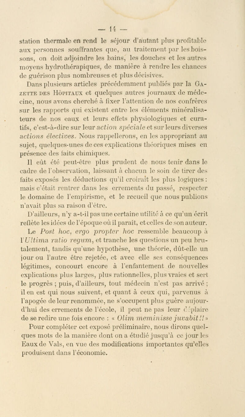 station thermale en rend le séjour d'autant plus profitable aux personnes souffrantes que, au traitement par les bois- sons, on doit adjoindre les bains, les douches et les autres moyens hydrothérapiques, de manière à rendre les chances de guérison plus nombreuses et plus décisives. Dans plusieurs articles précédemment publiés par la Ga- zette des Hôpitaux et quelques autres journaux de méde- cine, nous avons cherché à fixer l'attention de nos confrères sur les rapports qui existent entre les éléments minéralisa- teurs de nos eaux et leurs effets physiologiques et cura- tifs, c'est-à-dire sur leur action spéciale et sur leurs diverses actions électives. Nous rappellerons, en les appropriant au sujet, quelques-unes de ces explications théoriques mises en présence des laits chimiques. Il eût été peut-être plus prudent de nous tenir dans le cadre de l'observation, laissant à chacun le soin de tirer des faits exposés les déductions qu'il croirait les plus logiques : mais c'était rentrer dans les errements du passé, respecter le domaine de l'empirisme, et le recueil que nous publions n'avait plus sa raison d'être. D'ailleurs, n'y a-t-il pas une certaine utilité à ce qu'un écrit reflète les idées de l'époque où il paraît, et celles de son auteur. Le Post hoc, ergo propter hoc ressemble beaucoup à YUltima ratio regum, et tranche les questions un peu bru- talement, tandis qu'une hypothèse, une théorie, dût-elle un jour ou l'autre être rejetée, et avec elle ses conséquences légitimes, concourt encore à l'enfantement de nouvelles explications plus larges, plus rationnelles, plus vraies et sert le progrès ; puis, d'ailleurs, tout médecin n'est pas arrivé ; il en est qui nous suivent, et quant à ceux qui, parvenus à l'apogée de leur renommée, ne s'occupent plus guère aujour- d'hui des errements de l'école, il peut ne pas leur cl .'plaire de se redire une fois encore : « Olim meminisse juvabit!! » Pour compléter cet exposé préliminaire, nous dirons quel- ques mots de la manière dont on a étudié jusqu'à ce jour les Eaux de Vais, en vue des modifications importantes qu'elles produisent dans l'économie.