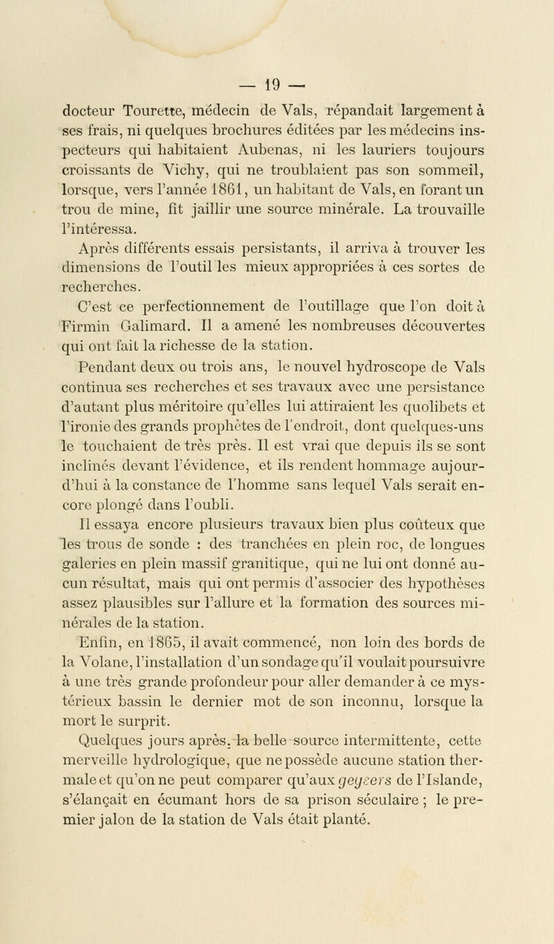 docteur Tourette, médecin de Vais, répandait largement à ses frais, ni quelques brochures éditées par les médecins ins- pecteurs qui habitaient Aubenas, ni les lauriers toujours croissants de Vichy, qui ne troublaient pas son sommeil, lorsque, vers l'année 1861, un habitant de Vais, en forant un trou de mine, fît jaillir une source minérale. La trouvaille l'intéressa. Après différents essais persistants, il arriva à trouver les dimensions de l'outil les mieux appropriées à ces sortes de recherches. C'est ce perfectionnement de l'outillage que l'on doit à Firmin Galimard. Il a amené les nombreuses découvertes qui ont fait la richesse de la station. Pendant deux ou trois ans, le nouvel hydroscope de Vais continua ses recherches et ses travaux avec une persistance d'autant plus méritoire qu'elles lui attiraient les quolibets et l'ironie des grands prophètes de l'endroit, dont quelques-uns le touchaient de très près. Il est vrai que depuis ils se sont inclinés devant l'évidence, et ils rendent hommage aujour- d'hui à la constance de l'homme sans lequel Vais serait en- core plongé dans l'oubli. Il essaya encore plusieurs travaux bien plus coûteux que les trous de sonde : des tranchées en plein roc, de longues galeries en plein massif granitique, qui ne lui ont donné au- cun résultat, mais qui ont permis d'associer des hypothèses assez plausibles sur l'allure et la formation des sources mi- nérales de la station. Enfin, en 1865, il avait commencé, non loin des bords de la Volane, l'installation d'un sondage qu'il voulait poursuivre à une très grande profondeur pour aller demander à ce mys- térieux bassin le dernier mot de son inconnu, lorsque la mort le surprit. Quelques jours après, la belle source intermittente, cette merveille hydrologique, que ne possède aucune station ther- male et qu'on ne peut comparer qu'aux geysers de l'Islande, s'élançait en écumant hors de sa prison séculaire ; le pre- mier jalon de la station de Vais était planté.