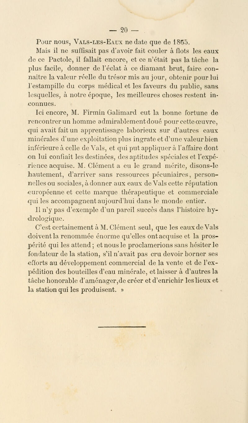 Pour nous, Vals-les-E.vux ne date que de 1855. Mais il ne suffisait pas d'avoir fait couler à flots les eaux de ce Pactole, il fallait encore, et ce n'était pas la tâche la plus facile, donner de l'éclat à ce diamant brut, faire con- naître la valeur réelle du trésor mis au jour, obtenir pour lui l'estampille du corps médical et les faveurs du public, sans lesquelles, à notre époque, les meilleures choses restent in- connues. Ici encore, M. Firmin Galimard eut la bonne fortune de rencontrer un homme admirablement doué pour cette œuvre, qui avait fait un apprentissage laborieux sur d'autres eaux minérales d'une exploitation plus ingrate et d'une valeur bien inférieure à celle de Vais, et qui put appliquer à l'affaire dont on lui confiait les destinées, des aptitudes spéciales et l'expé- rience acquise. M. Clément a eu le grand mérite, disons-le hautement, d'arriver sans ressources pécuniaires, person- nelles ou sociales, à donner aux eaux de Vais cette réputation ■européenne et cette marque thérapeutique et commerciale qui les accompagnent aujourd'hui dans le monde entier. Il n'y pas d'exemple d'un pareil succès dans l'histoire hy- drologique. C'est certainement à M. Clément seul, que les eaux de Vais doivent la renommée énorme qu'elles ont acquise et la pros- périté qui les attend ; et nous le proclamerions sans hésiter le fondateur de la station, s'il n'avait pas cru devoir borner ses efforts au développement commercial de la vente et de l'ex- pédition des bouteilles d'eau minérale, et laisser à d'autres la tâche honorable d'aménager,de créer et d'enrichir les lieux et la station qui les produisent. »