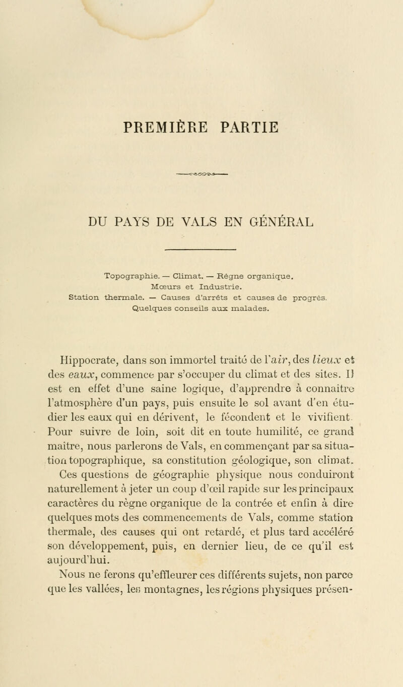 PREMIÈRE PARTIE DU PAYS DE VALS EN GÉNÉRAL Topographie. — Climat. — Règne organique. Moeurs et Industrie. Station thermale. — Causes d'arrêts et causes de progrès. Quelques conseils aux. malades. Hippocrate, dans son immortel traité de l'air, des lieux et des eaux, commence par s'occuper du climat et des sites. 1} est en effet d'une saine logique, d'apprendre à connaître l'atmosphère d'un pays, puis ensuite le sol avant d'en étu- dier les eaux qui en dérivent, le fécondent et le vivifient Pour suivre de loin, soit dit en toute humilité, ce grand maitre, nous parlerons de Vais, en commençant par sa situa- tion topographique, sa constitution géologique, son climat. Ces questions de géographie physique nous conduiront naturellement à jeter un coup d'œil rapide sur les principaux caractères du règne organique de la contrée et enfin à dire quelques mots des commencements de Vais, comme station thermale, des causes qui ont retardé, et plus tard accéléré son développement, puis, en dernier lieu, de ce qu'il est aujourd'hui. Nous ne ferons qu'effleurer ces différents sujets, non parce que les vallées, ler> montagnes, les régions physiques présen-