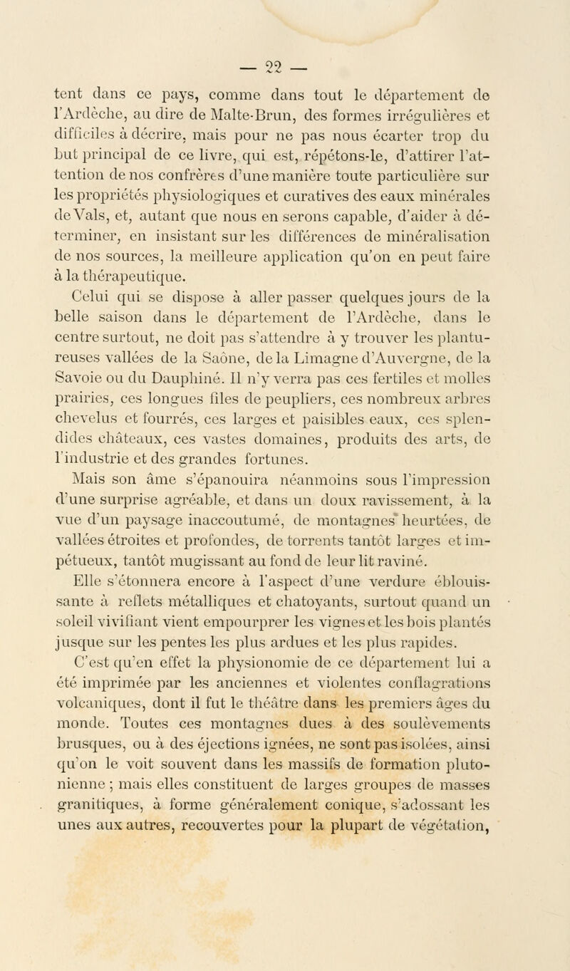 tent dans ce pays, comme dans tout le département de l'Ardèche, au dire de Malte-Brun, des formes irrégulières et difficiles à décrire, mais pour ne pas nous écarter trop du but principal de ce livre, qui est, répétons-le, d'attirer l'at- tention de nos confrères d'une manière toute particulière sur les propriétés physiologiques et curatives des eaux minérales de Vais, et, autant que nous en serons capable, d'aider à dé- terminer, en insistant sur les différences de minéralisation de nos sources, la meilleure application qu'on en peut faire à la thérapeutique. Celui qui se dispose à aller passer quelques jours de la belle saison dans le département de l'Ardèche, dans le centre surtout, ne doit pas s'attendre à y trouver les plantu- reuses vallées de la Saône, delà Limagned'Auvergne, de la Savoie ou du Dauphiné. Il n'y verra pas ces fertiles et molles prairies, ces longues files de peupliers, ces nombreux arbres chevelus et fourrés, ces larges et paisibles eaux, ces splen- dides châteaux, ces vastes domaines, produits des arts, de l'industrie et des grandes fortunes. Mais son âme s'épanouira néanmoins sous l'impression d'une surprise agréable, et dans un doux ravissement, à la vue d'un paysage inaccoutumé, de montagnes* heurtées, de vallées étroites et profondes, de torrents tantôt larges et im- pétueux, tantôt mugissant au fond de leur lit raviné. Elle s'étonnera encore à l'aspect d'une verdure éblouis- sante à reflets métalliques et chatoyants, surtout quand un soleil vivifiant vient empourprer les vignes et les bois plantés jusque sur les pentes les plus ardues et les plus rapides. C'est qu'en effet la physionomie de ce département lui a été imprimée par les anciennes et violentes conflagrations volcaniques, dont il fut le théâtre dans les premiers âges du monde. Toutes ces montagnes dues à des soulèvements brusques, ou à des éjections ignées, ne sont pas isolées, ainsi qu on le voit souvent dans les massifs de formation pluto- nienne ; mais elles constituent de larges groupes de masses granitiques, à forme généralement conique, s'adossant les unes aux autres, recouvertes pour la plupart de végétation,