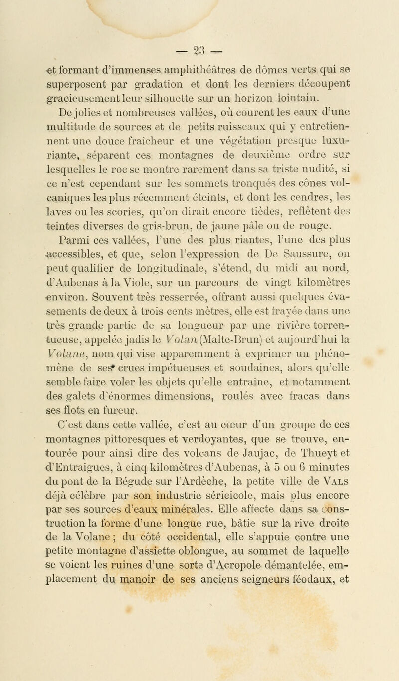 •et formant d'immenses amphithéâtres de dômes verts qui se superposent par gradation et dont les derniers découpent gracieusement leur silhouette sur un horizon lointain. De jolies et nombreuses vallées, où courent les eaux d'une multitude de sources et de petits ruisseaux qui y entretien- nent une douce fraîcheur et une végétation presque luxu- riante, séparent ces montagnes de deuxième ordre sur lesquelles le roc se montre rarement dans sa triste nudité, si ce n'est cependant sur les sommets tronqués des cônes vol- caniques les plus récemment éteints, et dont les cendres, les laves ou les scories, qu'on dirait encore tièdes, reflètent des teintes diverses de gris-brun, de jaune pâle ou de rouge. Parmi ces vallées, l'une des plus riantes, l'une des plus ■accessibles, et que, selon l'expression de De Saussure, on peut qualifier de longitudinale, s'étend, du midi au nord, d'Aubenas à la Viole, sur un parcours de vingt kilomètres environ. Souvent très resserrée, offrant aussi quelques éva- sements de deux à trois cents mètres, elle est frayée dans une très grande partie de sa longueur par une rivière torren- tueuse, appelée jadis le Volan (Malte-Brun) et aujourd'hui la Volane, nom qui vise apparemment à exprimer un phéno- mène de ses* crues impétueuses et soudaines, alors qu'elle semble faire voler les objets qu'elle entraîne, et notamment des galets d'énormes dimensions, roulés avec fracas dans ses flots en fureur. C'est dans cette vallée, c'est au cœur d'un groupe de ces montagnes pittoresques et verdoyantes, que se trouve, en- tourée pour ainsi dire des volcans de Jaujac, de Thueyt et •d'Entraigues, à cinq kilomètres d'Aubenas, à 5 ou 6 minutes •du pont de la Bégude sur l'Ardèche, la petite ville de Vals déjà célèbre par son industrie séricicole, mais plus encore par ses sources d'eaux minérales. Elle affecte dans sa cons- truction la forme d'une longue rue, bâtie sur la rive droite de la Volane ; du côté occidental, elle s'appuie contre une petite montagne d'assiette oblongue, au sommet de laquelle se voient les ruines d'une sorte d'Acropole démantelée, em- placement du manoir de ses anciens seigneurs féodaux, et