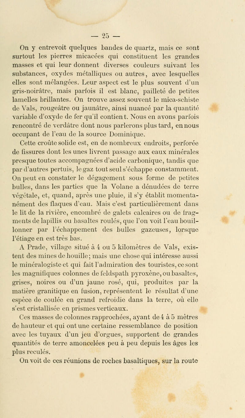 On y entrevoit quelques bandes de quartz, mais ce sont surtout les pierres micacées qui constituent les grandes masses et qui leur donnent diverses couleurs suivant les substances, oxydes métalliques ou autres, avec lesquelles elles sont mélangées. Leur aspect est le plus souvent d'un gris-noirâtre, mais parfois il est blanc, pailleté de petites lamelles brillantes. On trouve assez souvent le mica-schiste de Vais, rougeâtre ou jaunâtre, ainsi nuancé par la quantité variable d'oxyde de fer qu'il contient. Nous en avons parfois rencontré de verdâtre dont nous parlerons plus tard, en nous occupant de l'eau de la source Dominique. Cette croûte solide est, en de nombreux endroits, perforée de fissures dont les unes livrent passage aux eaux minérales presque toutes accompagnées d'acide carbonique, tandis que par d'autres pertuis, le gaz tout seul s'échappe constamment. On peut en constater le dégagement sous forme de petites bulles, dans les parties que la Volane a dénudées de terre végétale, et, quand, après une pluie, il s'y établit momenta- nément des flaques d'eau. Mais c'est particulièrement dans le lit de la rivière, encombré de galets calcaires ou de frag- ments de lapillis ou basaltes roulés, que l'on voit l'eau bouil- lonner par l'échappement des bulles gazeuses, lorsque l'étiage en est très bas. A Prade, village situé à 4 ou 5 kilomètres de Vais, exis- tent des mines de houille; mais une chose qui intéresse aussi le minéralogiste et qui fait l'admiration des touristes, ce sont les magnifiques colonnes de feldspath pyroxène, ou basaltes, grises, noires ou d'un jaune rosé, qui, produites par la matière granitique en fusion, représentent le résultat d'une espèce de coulée en grand refroidie dans la terre, où elle s'est cristallisée en prismes verticaux. Ces masses de colonnes rapprochées, ayant de 4 à 5 mètres de hauteur et qui ont une certaine ressemblance de position avec les tuyaux d'un jeu d'orgues, supportent de grandes quantités de terre amoncelées peu à peu depuis les âges les plus reculés. On voit de ces réunions de roches basaltiques, sur la route