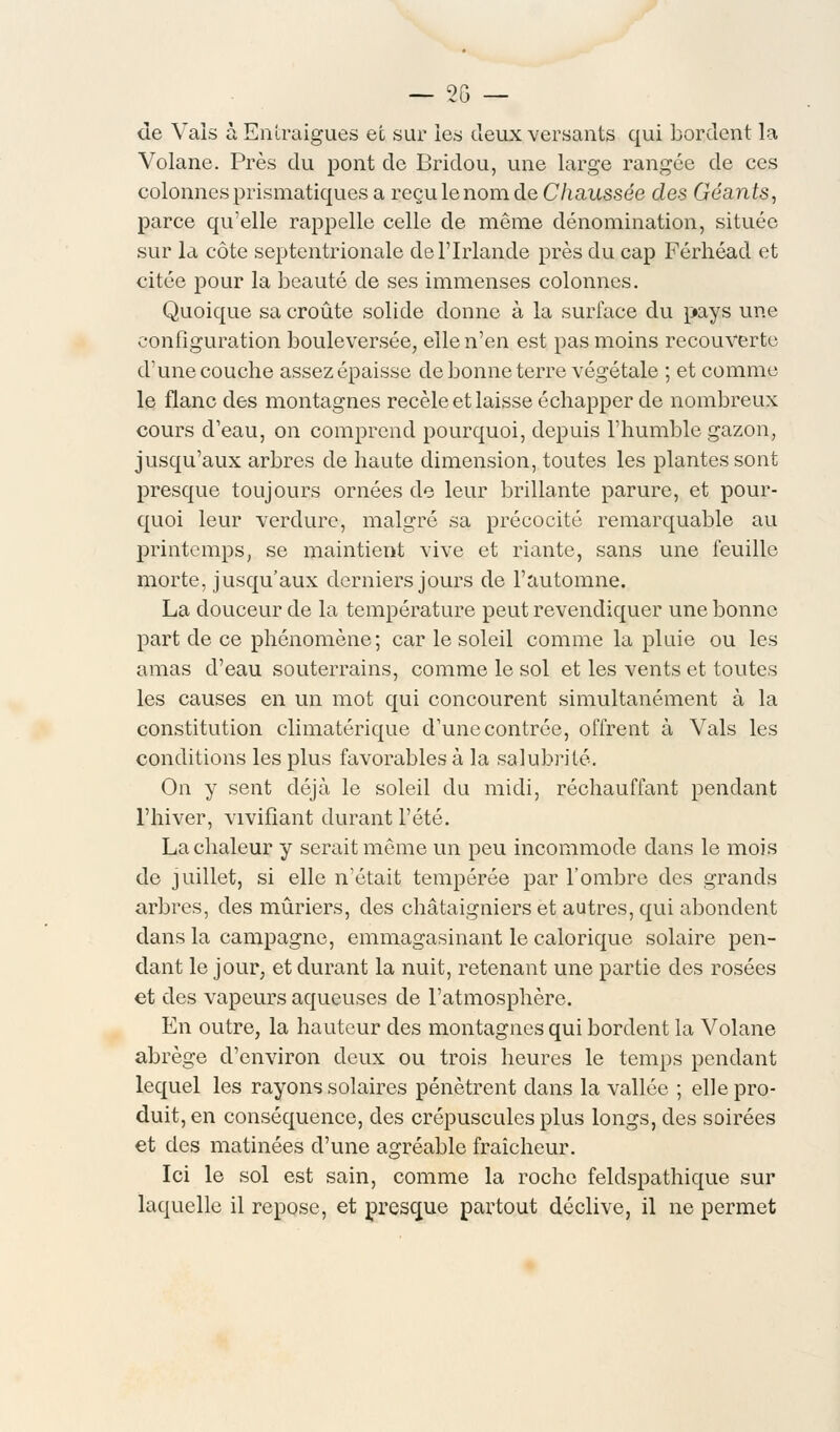 de Vais à Enlraigues et sur les deux versants qui bordent la Volane. Près du pont de Bridou, une large rangée de ces colonnes prismatiques a reçu le nom de Chaussée des Géants, parce qu'elle rappelle celle de même dénomination, située sur la côte septentrionale de l'Irlande près du cap Férhéad et citée pour la beauté de ses immenses colonnes. Quoique sa croûte solide donne à la surface du pays une configuration bouleversée, elle n'en est pas moins recouverte d'une couche assez épaisse de bonne terre végétale ; et comme le flanc des montagnes recèle et laisse échapper de nombreux cours d'eau, on comprend pourquoi, depuis l'humble gazon, jusqu'aux arbres de haute dimension, toutes les plantes sont presque toujours ornées de leur brillante parure, et pour- quoi leur verdure, malgré sa précocité remarquable au printemps, se maintient vive et riante, sans une feuille morte, jusqu'aux derniers jours de l'automne. La douceur de la température peut revendiquer une bonne part de ce phénomène; car le soleil comme la pluie ou les amas d'eau souterrains, comme le sol et les vents et toutes les causes en un mot qui concourent simultanément à la constitution climatérique d'une contrée, offrent à Vais les conditions les plus favorables à la salubrité. On y sent déjà le soleil du midi, réchauffant pendant l'hiver, vivifiant durant l'été. La chaleur y serait môme un peu incommode dans le mois de juillet, si elle n'était tempérée par l'ombre des grands arbres, des mûriers, des châtaigniers et autres, qui abondent dans la campagne, emmagasinant le calorique solaire pen- dant le jour, et durant la nuit, retenant une partie des rosées et des vapeurs aqueuses de l'atmosphère. En outre, la hauteur des montagnes qui bordent la Volane abrège d'environ deux ou trois heures le temps pendant lequel les rayons solaires pénètrent dans la vallée ; elle pro- duit, en conséquence, des crépuscules plus longs, des soirées et des matinées d'une agréable fraîcheur. Ici le sol est sain, comme la roche feldspathique sur laquelle il repose, et presque partout déclive, il ne permet