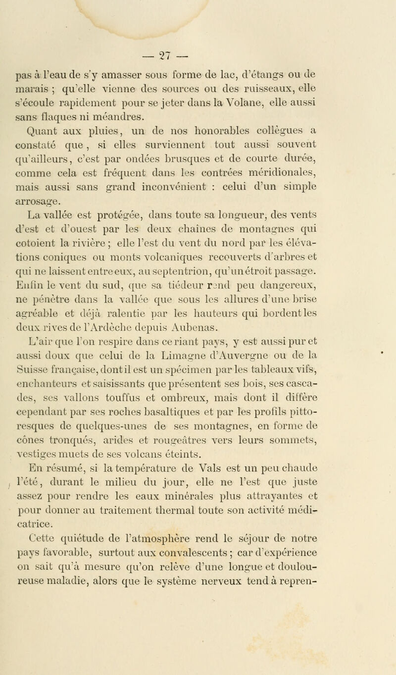 pas à l'eau de s'y amasser sous forme de lac, d'étangs ou de marais ; qu'elle vienne des sources ou des ruisseaux, elle s'écoule rapidement pour se jeter dans la Volane, elle aussi sans flaques ni méandres. Quant aux pluies, un de nos honorables collègues a constaté que , si elles surviennent tout aussi souvent qu'ailleurs, c'est par ondées brusques et de courte durée, comme cela est fréquent dans les contrées méridionales, mais aussi sans grand inconvénient : celui d'un simple arrosage. La vallée est protégée, dans toute sa longueur, des vents d'est et d'ouest par les deux chaînes de montagnes qui côtoient la rivière ; elle l'est du vent du nord par les éléva- tions coniques ou monts volcaniques recouverts d'arbres et qui ne laissent entre eux, au septentrion, qu'un étroit passage. Enfin le vent du sud, que sa tiédeur rjnd peu dangereux, ne pénètre dans la vallée que sous les allures d'une brise agréable et déjà ralentie par les hauteurs qui bordent les deux rives de l'Ardèche depuis Aubenas. L'air que l'on respire dans ce riant pays, y est aussi pur et aussi doux que celui de la Limagne d'Auvergne ou de la Suisse française, dont il est un spécimen par les tableaux vifs, enchanteurs et saisissants que présentent ses bois, ses casca- des, ses vallons touffus et ombreux, mais dont il diffère cependant par ses roches basaltiques et par les profils pitto- resques de quelques-unes de ses montagnes, en forme de cônes tronqués, arides et rougeâtres vers leurs sommets, vestiges muets de ses volcans éteints. En résumé, si la température de Vais est un peu chaude l'été, durant le milieu du jour, elle ne l'est que juste assez pour rendre les eaux minérales plus attrayantes et pour donner au traitement thermal toute son activité médi- catrice. Cette quiétude de l'atmosphère rend le séjour de notre pays favorable, surtout aux convalescents ; car d'expérience on sait qu'à mesure qu'on relève d'une longue et doulou- reuse maladie, alors que le système nerveux tendàrepren-