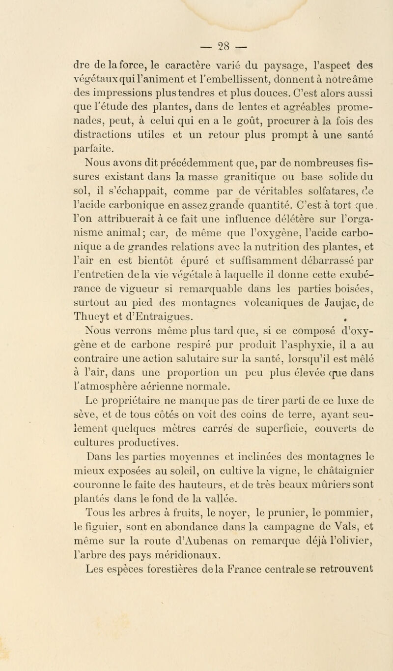 dre de la force, le caractère varié du paysage, l'aspect des végétaux qui l'animent et l'embellissent, donnent à notre âme des impressions plus tendres et plus douces. C'est alors aussi que l'étude des plantes, dans de lentes et agréables prome- nades, peut, à celui qui en a le goût, procurer à la fois des distractions utiles et un retour plus prompt à une santé parfaite. Nous avons dit précédemment que, par de nombreuses fis- sures existant dans la masse granitique ou base solide du sol, il s'échappait, comme par de véritables solfatares, i\e l'acide carbonique en assez grande quantité. C'est à tort que. l'on attribuerait à ce fait une influence délétère sur l'orga- nisme animal; car, de même que l'oxygène, l'acide carbo- nique a de grandes relations avec la nutrition des plantes, et l'air en est bientôt épuré et suffisamment débarrassé par l'entretien delà vie végétale à laquelle il donne cette exubé- rance de vigueur si remarquable dans les parties boisées, surtout au pied des montagnes volcaniques de Jaujac, de Thueyt et d'Entraigues. . Nous verrons même plus tard que, si ce composé d'oxy- gène et de carbone respiré pur produit l'asphyxie, il a au contraire une action salutaire sur la santé, lorsqu'il est mêlé à l'air, clans une proportion un peu plus élevée crue clans l'atmosphère aérienne normale. Le propriétaire ne manque pas de tirer parti de ce luxe de sève, et de tous côtés on voit des coins de terre, ayant seu- lement quelques mètres carrés de superficie, couverts de cultures productives. Dans les parties moyennes et inclinées des montagnes le mieux exposées au soleil, on cultive la vigne, le châtaignier couronne le faîte des hauteurs, et de très beaux mûriers sont plantés clans le fond de la vallée. Tous les arbres à fruits, le noyer, le prunier, le pommier, le figuier, sont en abondance dans la campagne de Vais, et même sur la route d'Aubenas on remarque déjà l'olivier, l'arbre des pays méridionaux. Les espèces forestières delà France centrale se retrouvent