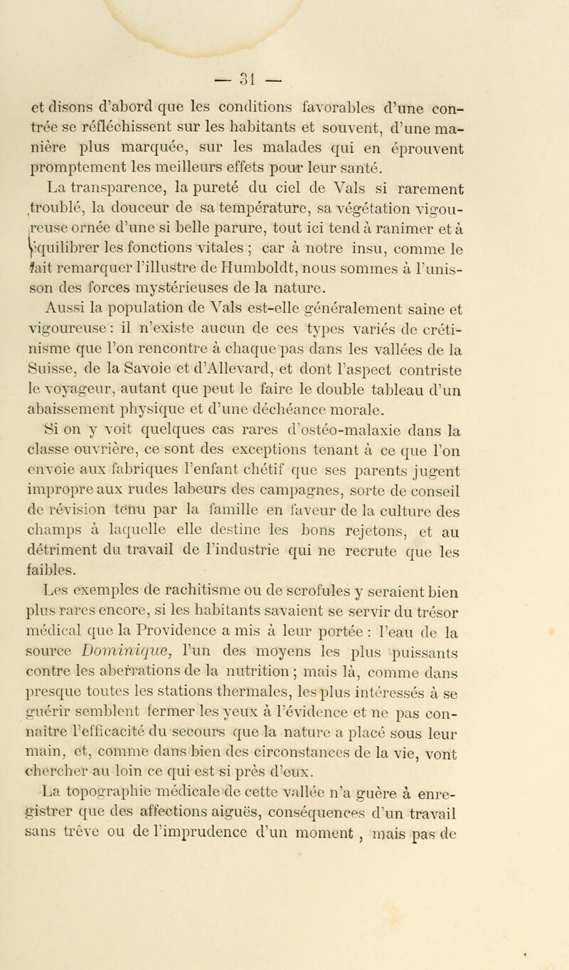 et disons d'abord que les conditions favorables d'une con- trée se réfléchissent sur les habitants et souvent, d'une ma- nière plus marquée, sur les malades qui en éprouvent promptement les meilleurs effets pour leur santé. La transparence, la pureté du ciel de Vais si rarement troublé, la douceur de sa température, sa végétation vigou- reuse ornée d'une si belle parure, tout ici tend à ranimer et à équilibrer les fonctions vitales ; car à notre insu, comme le fait remarquer l'illustre de Humboldt, nous sommes à l'unis- son des forces mystérieuses de la nature. Aussi la population de Vais est-elle généralement saine et vigoureuse : il n'existe aucun de ces types variés de créti- nisme que l'on rencontre à chaque pas dans les vallées de la Suisse, de la Savoie et d'AUevard, et dont l'aspect contriste le voyageur, autant que peut le faire le double tableau d'un abaissement physique et d'une déchéance morale. Si on y voit quelques cas rares d'ostéo-malaxie dans la classe ouvrière, ce sont des exceptions tenant à ce que l'on envoie aux fabriques l'enfant chétif que ses parents jugent impropre aux rudes labeurs des campagnes, sorte de conseil de révision tenu par la famille en faveur de la culture des champs à laquelle elle destine les bons rejetons, et au détriment du travail de l'industrie qui ne recrute que les faibles. Les exemples de rachitisme ou de scrofules y seraient bien plus rares encore, si les habitants savaient se servir du trésor médical que la Providence a mis à leur portée : l'eau de la source Dominique, l'un des moyens les plus puissants contre les aberrations de la nutrition ; mais là, comme dans presque toutes les stations thermales, les plus intéressés à se guérir semblent fermer les yeux à l'évidence et ne pas con- naître l'efficacité du secours que la nature a placé sous leur main, et, comme dans bien des circonstances de la vie, vont chercher au loin ce qui est si près d'eux. La topographie médicale de cette vallée n'a guère à enre- gistrer que des affections aiguës, conséquences d'un travail sans trêve ou de l'imprudence d'un moment , mais pas de