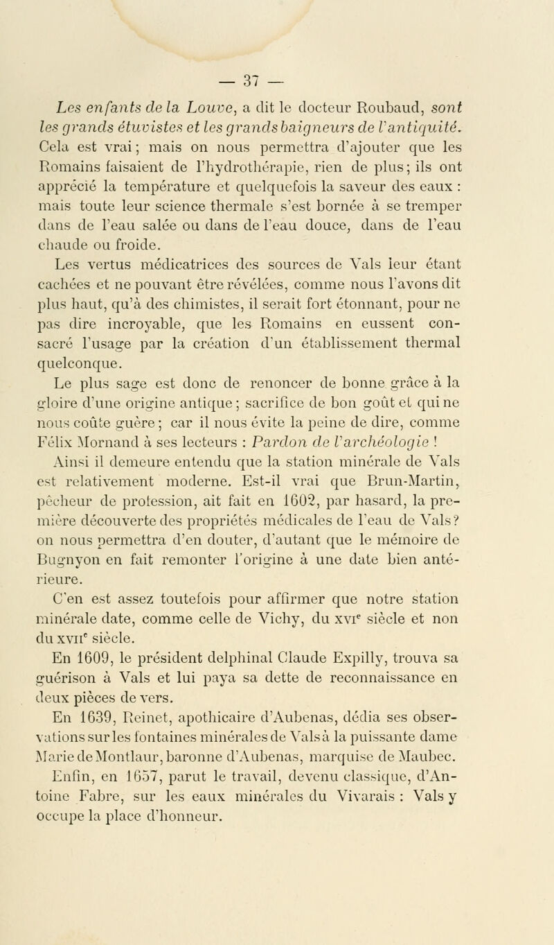 Les enfants de la Louve, a dit le docteur Roubaud, sont les grands étuvistes et les grandsbaigneurs de Vantiquité. Cela est vrai ; mais on nous permettra d'ajouter que les Romains faisaient de l'hydrothérapie, rien de plus; ils ont apprécié la température et quelquefois la saveur des eaux : mais toute leur science thermale s'est bornée à se tremper dans de l'eau salée ou dans de l'eau douce, clans de l'eau chaude ou froide. Les vertus médicatrices des sources de Vais leur étant cachées et ne pouvant être révélées, comme nous l'avons dit plus haut, qu'à des chimistes, il serait fort étonnant, pour ne pas dire incroyable, que les Romains en eussent con- sacré l'usage par la création d'un établissement thermal quelconque. Le plus sage est donc de renoncer de bonne grâce à la gloire d'une origine antique ; sacrifice de bon goût et qui ne nous coûte guère ; car il nous évite la peine de dire, comme Félix Mornand à ses lecteurs : Pardon de Varchéologie ! Ainsi il demeure entendu que la station minérale de Vais est relativement moderne. Est-il vrai que Brun-Martin, pécheur de prolession, ait fait en 1602, par hasard, la pre- mière découverte des propriétés médicales de l'eau de Vais? on nous permettra d'en douter, d'autant que le mémoire de Bugnyon en fait remonter l'origine à une date bien anté- rieure. C'en est assez toutefois pour affirmer que notre station minérale date, comme celle de Vichy, du xvie siècle et non du xvuc siècle. En 1609, le président delphinal Claude Expilly, trouva sa guérison à Vais et lui paya sa dette de reconnaissance en deux pièces devers. En 1639, Reinet, apothicaire d'Aubenas, dédia ses obser- vations sur les fontaines minérales de Valsa la puissante dame Marie deMontlaur, baronne d'Aubenas, marquise deMaubec. Enfin, en 1657, parut le travail, devenu classique, d'An- toine Fabre, sur les eaux minérales du Vivarais : Vais y occupe la place d'honneur.