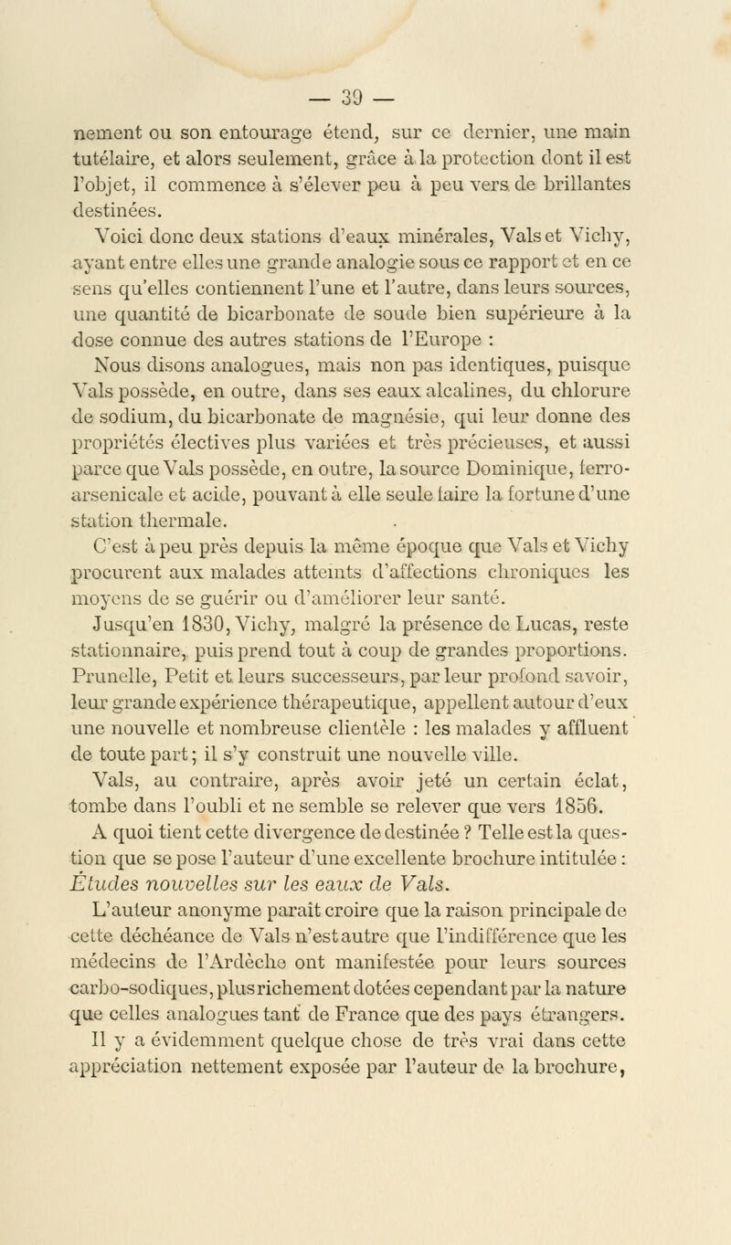 — 30 — nement ou son entourage étend, sur ce dernier, une main tutélaire, et alors seulement, grâce à la protection dont il est l'objet, il commence à s'élever peu à peu vers de brillantes destinées. Voici donc deux stations d'eaux minérales, Vais et Vichy, ayant entre elles une grande analogie sous ce rapport et en ce sens qu'elles contiennent l'une et l'autre, clans leurs sources, une quantité de bicarbonate de soude bien supérieure à la dose connue des autres stations de l'Europe : Nous disons analogues, mais non pas identiques, puisque Vais possède, en outre, dans ses eaux alcalines, du chlorure de sodium, du bicarbonate de magnésie, qui leur donne des propriétés électives plus variées et très précieuses, et aussi parce que Vais possède, en outre, la source Dominique, ferro- arsenicale et acide, pouvant à elle seule iaire la fortune d'une station thermale. C'est à peu près depuis la même époque que Vais et Vichy procurent aux malades atteints d'affections chroniques les moyens de se guérir ou d'améliorer leur santé. Jusqu'en 1830, Vichy, malgré la présence de Lucas, reste stationnaire, puis prend tout à coup de grandes proportions. Prunelle, Petit et leurs successeurs, parleur profond savoir, leur grande expérience thérapeutique, appellent autour d'eux une nouvelle et nombreuse clientèle : les malades y affluent de toute part; il s'y construit une nouvelle ville. Vais, au contraire, après avoir jeté un certain éclat, tombe dans l'oubli et ne semble se relever que vers 1856. A quoi tient cette divergence de destinée ? Telle est la ques- tion que se pose l'auteur d'une excellente brochure intitulée : Études nouvelles sur les eaux de Vais. L'auteur anonyme paraît croire que la raison principale de cette déchéance de Vais n'est autre que l'indifférence que les médecins de l'Ardèche ont manifestée pour leurs sources carbo-sodiques, plus richement dotées cependant par la nature que celles analogues tant de France que des pays étrangers. Il y a évidemment quelque chose de très vrai dans cette appréciation nettement exposée par l'auteur de la brochure,