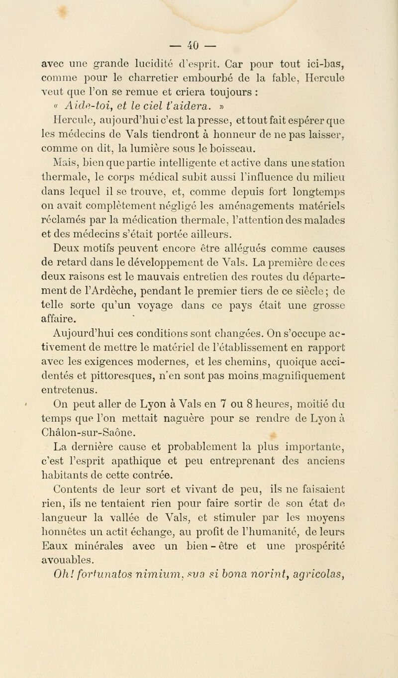 avec une grande lucidité d'esprit. Car pour tout ici-bas, comme pour le charretier embourbé de la fable, Hercule veut que l'on se remue et criera toujours : « Aide-toi, et le ciel t'aidera. » Hercule, aujourd'hui c'est la presse, et tout fait espérer que les médecins de Vais tiendront à honneur de ne pas laisser, comme on dit, la lumière sous le boisseau. Mais, bien que partie intelligente et active dans une station thermale, le corps médical subit aussi l'influence du milieu dans lequel il se trouve, et, comme depuis fort longtemps on avait complètement négligé les aménagements matériels réclamés par la médication thermale, l'attention des malades et des médecins s'était portée ailleurs. Deux motifs peuvent encore être allégués comme causes de retard dans le développement de Vais. La première de ces deux raisons est le mauvais entretien des routes du départe- ment de l'Ardèche, pendant le premier tiers de ce siècle ; de telle sorte qu'un voyage dans ce pays était une grosse affaire. Aujourd'hui ces conditions sont changées. On s'occupe ac- tivement de mettre le matériel de l'établissement en rapport avec les exigences modernes, et les chemins, quoique acci- dentés et pittoresques, n'en sont pas moins magnifiquement entretenus. On peut aller de Lyon à Vais en 7 ou 8 heures, moitié du temps que l'on mettait naguère pour se rendre de Lyon à Chalon-sur-Saône. La dernière cause et probablement la plus importante, c'est l'esprit apathique et peu entreprenant des anciens habitants de cette contrée. Contents de leur sort et vivant de peu, ils ne faisaient rien, ils ne tentaient rien pour faire sortir de son état de langueur la vallée de Vais, et stimuler par les moyens honnêtes un actit échange, au profit de l'humanité, de leurs Eaux minérales avec un bien - être et une prospérité avouables. Oh! fortunatos nimhim, *vo si bona norint, agricolas,