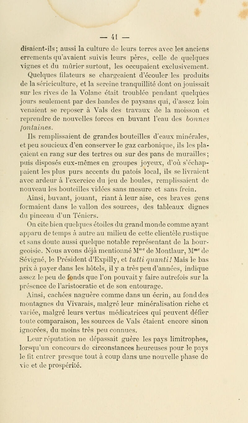 disaient-ils ; aussi la culture de leurs terres avec les anciens errements qu'avaient suivis leurs pères, celle de quelques vignes et du mûrier surtout, les occupaient exclusivement. Quelques filateurs se chargeaient d'écouler les produits de la sériciculture, et la sereine tranquillité dont on jouissait sur les rives de la Volane était troublée pendant quelques jours seulement par des bandes de paysans qui, d'assez loin venaient se reposer à Vais des travaux de la moisson et reprendre de nouvelles forces en buvant l'eau des bonnes fontaines. Ils remplissaient de grandes bouteilles d'eaux minérales, et peu soucieux d'en conserver le gaz carbonique, ils les pla- çaient en rang sur des tertres ou sur des pans de murailles ; puis disposés eux-mêmes en groupes joyeux, d'où s'échap- paient les plus purs accents du patois local, ils se livraient avec ardeur à l'exercice du jeu de boules, remplissaient de nouveau les bouteilles vidées sans mesure et sans frein. Ainsi, buvant, jouant, riant à leur aise, ces braves gens formaient dans le vallon des sources, des tableaux dignes du pinceau d'un Téniers. On cite bien quelques étoiles du grand monde comme ayant apparu de temps à autre au milieu de cette clientèle rustique et sans doute aussi quelque notable représentant de la bour- geoisie. Nous avons déjà mentionné Mme de Montlaur, Mme de Sévigné, le Président d'Expilly, et tutti quanti! Mais le bas prix à payer dans les hôtels, il y a très peu d'années, indique assez le peu de fonds que l'on pouvait y faire autrefois sur la présence de l'aristocratie et de son entourage. Ainsi, cachées naguère comme dans un écrin, au fond des montagnes du Vivarais, malgré leur minéralisation riche et variée, malgré leurs vertus médicatrices qui peuvent défier toute comparaison, les sources de Vais étaient encore sinon ignorées, du moins très peu connues. Leur réputation ne dépassait guère les pays limitrophes, lorsqu'un concours de circonstances heureuses pour le pays le fit entrer presque tout à coup dans une nouvelle phase de vie et de prospérité.