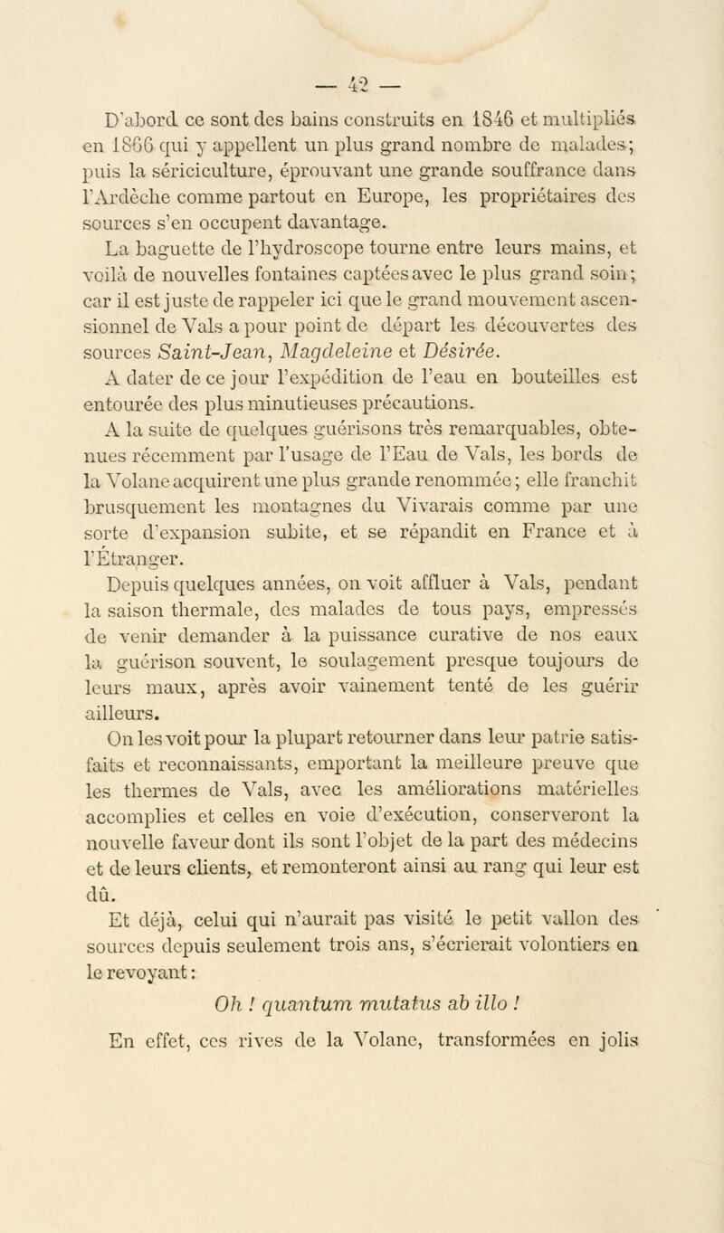 AO D'abord ce sont des bains construits en 1846 et multipliés en 1866 qui y appellent un plus grand nombre de malades; puis la sériciculture, éprouvant une grande souffrance dans FArdèche comme partout en Europe, les propriétaires des sources s'en occupent davantage. La baguette de l'hydroscope tourne entre leurs mains, et voilà de nouvelles fontaines captées avec le plus grand soin ; car il est juste de rappeler ici cpue le grand mouvement ascen- sionnel de Vais a pour point de départ les découvertes des sources Saint-Jean, Magdeleine et Désirée. A dater de ce jour l'expédition de l'eau en bouteilles est entourée des plus minutieuses précautions. A la suite de quelques guérisons très remarquables, obte- nues récemment par l'usage de l'Eau de Vais, les bords do la Volane acquirent une plus grande renommée ; elle franchit brusquement les montagnes du Vivarais comme par une sorte d'expansion subite, et se répandit en France et à l'Étranger. Depuis quelques années, on voit affluer à Vais, pendant la saison thermale, des malades de tous pays, empressés de venir demander à la puissance curative de nos eaux la guérison souvent, le soulagement presque toujours de leurs maux, après avoir vainement tenté de les guérir ailleurs. On les voit pour la plupart retourner dans leur patrie satis- faits et reconnaissants, emportant la meilleure preuve que les thermes de Vais, avec les améliorations matérielles accomplies et celles en voie d'exécution, conserveront la nouvelle faveur dont ils sont l'objet delà part des médecins et de leurs clients, et remonteront ainsi au rang qui leur est dû. Et déjà, celui qui n'aurait pas visité le petit vallon des sources depuis seulement trois ans, s'écrierait volontiers en le revoyant : Oh ! quantum mutatus ab Mo ! En effet, ces rives de la Volane, transformées en jolis