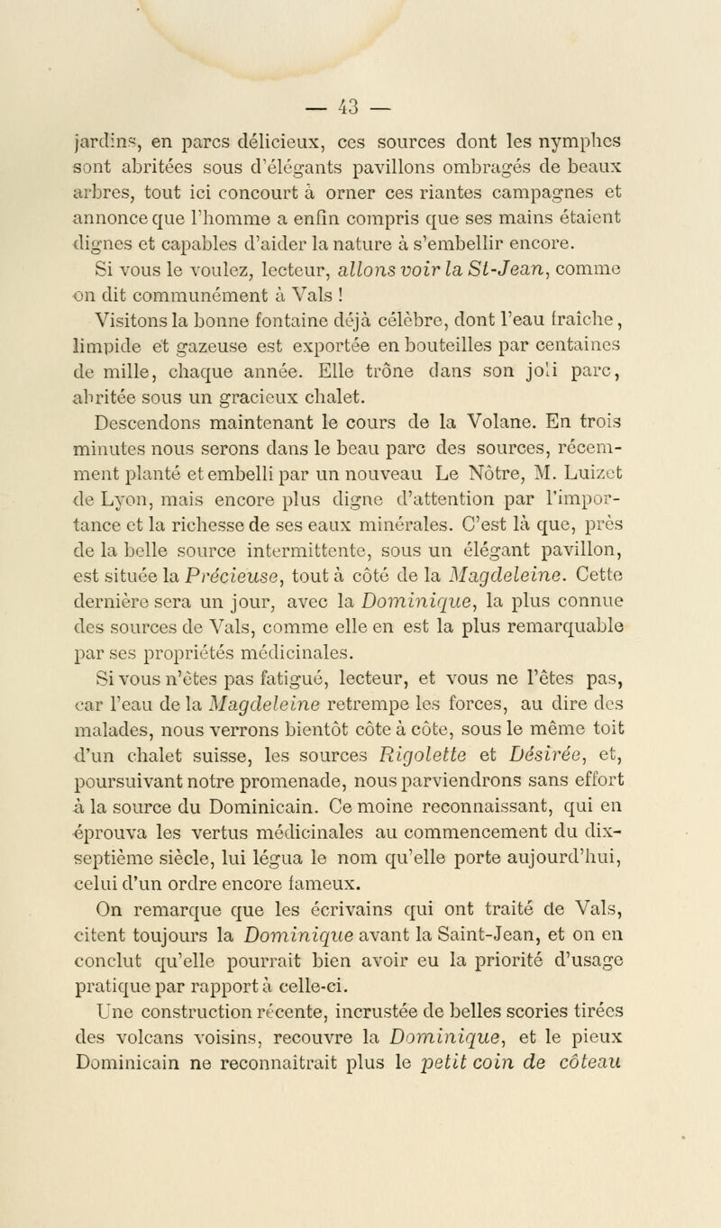 jardina, en parcs délicieux, ces sources dont les nymphes sont abritées sous d'élégants pavillons ombragés de beaux arbres, tout ici concourt à orner ces riantes campagnes et annonce que l'homme a enfin compris que ses mains étaient dignes et capables d'aider la nature à s'embellir encore. Si vous le voulez, lecteur, allons voir la Si-Jean, comme on dit communément à Vais ! Visitons la bonne fontaine déjà célèbre, dont l'eau fraîche, limpide et gazeuse est exportée en bouteilles par centaines de mille, chaque année. Elle trône dans son joli parc, abritée sous un gracieux chalet. Descendons maintenant le cours de la Volane. En trois minutes nous serons dans le beau parc des sources, récem- ment planté et embelli par un nouveau Le Nôtre, M. Luizct de Lyon, mais encore plus digne d'attention par l'impor- tance et la richesse de ses eaux minérales. C'est là que, près de la belle source intermittente, sous un élégant pavillon, est située la Précieuse, tout à côté de la Magdeleine. Cette dernière sera un jour, avec la Dominique, la plus connue des sources de Vais, comme elle en est la plus remarquable par ses propriétés médicinales. Si vous n'êtes pas fatigué, lecteur, et vous ne l'êtes pas, car l'eau de la Magdeleine retrempe les forces, au dire des malades, nous verrons bientôt côte à côte, sous le même toit d'un chalet suisse, les sources Rigolette et Désirée, et, poursuivant notre promenade, nous parviendrons sans effort à la source du Dominicain. Ce moine reconnaissant, qui en éprouva les vertus médicinales au commencement du dix- septième siècle, lui légua le nom qu'elle porte aujourd'hui, celui d'un ordre encore fameux. On remarque que les écrivains qui ont traité de Vais, citent toujours la Dominique avant la Saint-Jean, et on en conclut qu'elle pourrait bien avoir eu la priorité d'usage pratique par rapporta celle-ci. Une construction récente, incrustée de belles scories tirées des volcans voisins, recouvre la Dominique, et le pieux Dominicain ne reconnaîtrait plus le petit coin de coteau