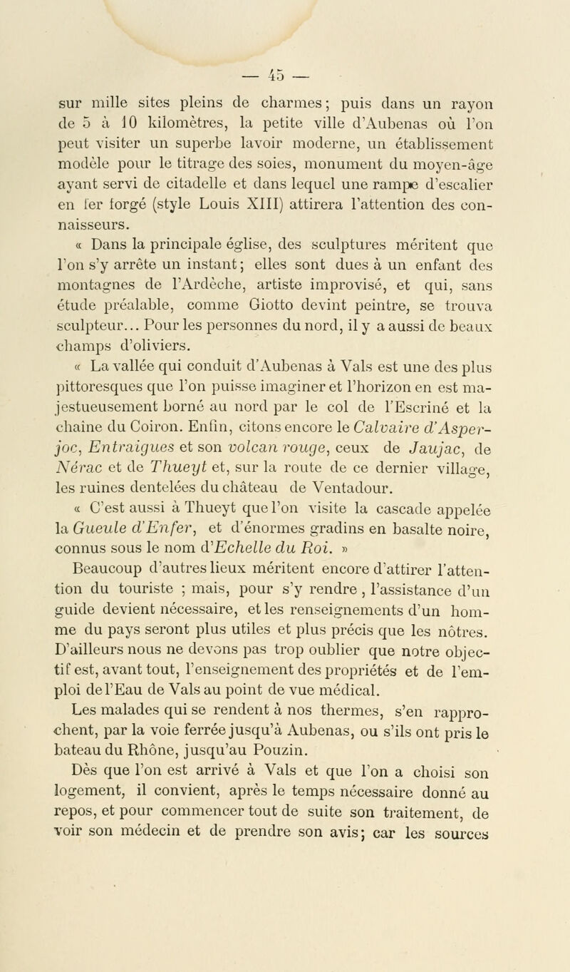 40 sur mille sites pleins de charmes ; puis dans un rayon de 5 à 10 kilomètres, la petite ville d'Aubenas où l'on peut visiter un superbe lavoir moderne, un établissement modèle pour le titrage des soies, monument du moyen-âge ayant servi de citadelle et dans lequel une rampe d'escalier en 1er lorgé (style Louis XIII) attirera l'attention des con- naisseurs. « Dans la principale église, des sculptures méritent que l'on s'y arrête un instant ; elles sont dues à un enfant des montagnes de l'Ardèche, artiste improvisé, et qui, sans étude préalable, comme Giotto devint peintre, se trouva sculpteur... Pour les personnes du nord, il y a aussi de beaux champs d'oliviers. « La vallée qui conduit d'Aubenas à Vais est une des plus pittoresques que l'on puisse imaginer et l'horizon en est ma- jestueusement borné au nord par le col de l'Escriné et la chaîne du Coiron. Enfin, citons encore le Calvaire d'Asper- joc, Entmigues et son volcan rouge, ceux de Jaujac, de Nérac et de Thueyt et, sur la route de ce dernier village, les ruines dentelées du château de Ventadour. « C'est aussi à Thueyt que l'on visite la cascade appelée la Gueule d'Enfer, et d'énormes gradins en basalte noire, connus sous le nom d'Echelle du Roi. » Beaucoup d'autres lieux méritent encore d'attirer l'atten- tion du touriste ; mais, pour s'y rendre , l'assistance d'un guide devient nécessaire, et les renseignements d'un hom- me du pays seront plus utiles et plus précis que les nôtres. D'ailleurs nous ne devons pas trop oublier que notre objec- tif est, avant tout, l'enseignement des propriétés et de l'em- ploi de l'Eau de Vais au point de vue médical. Les malades qui se rendent à nos thermes, s'en rappro- chent, par la voie ferrée jusqu'à Aubenas, ou s'ils ont pris le bateau du Rhône, jusqu'au Pouzin. Dès que l'on est arrivé à Vais et que l'on a choisi son logement, il convient, après le temps nécessaire donné au repos, et pour commencer tout de suite son traitement, de voir son médecin et de prendre son avis; car les sources