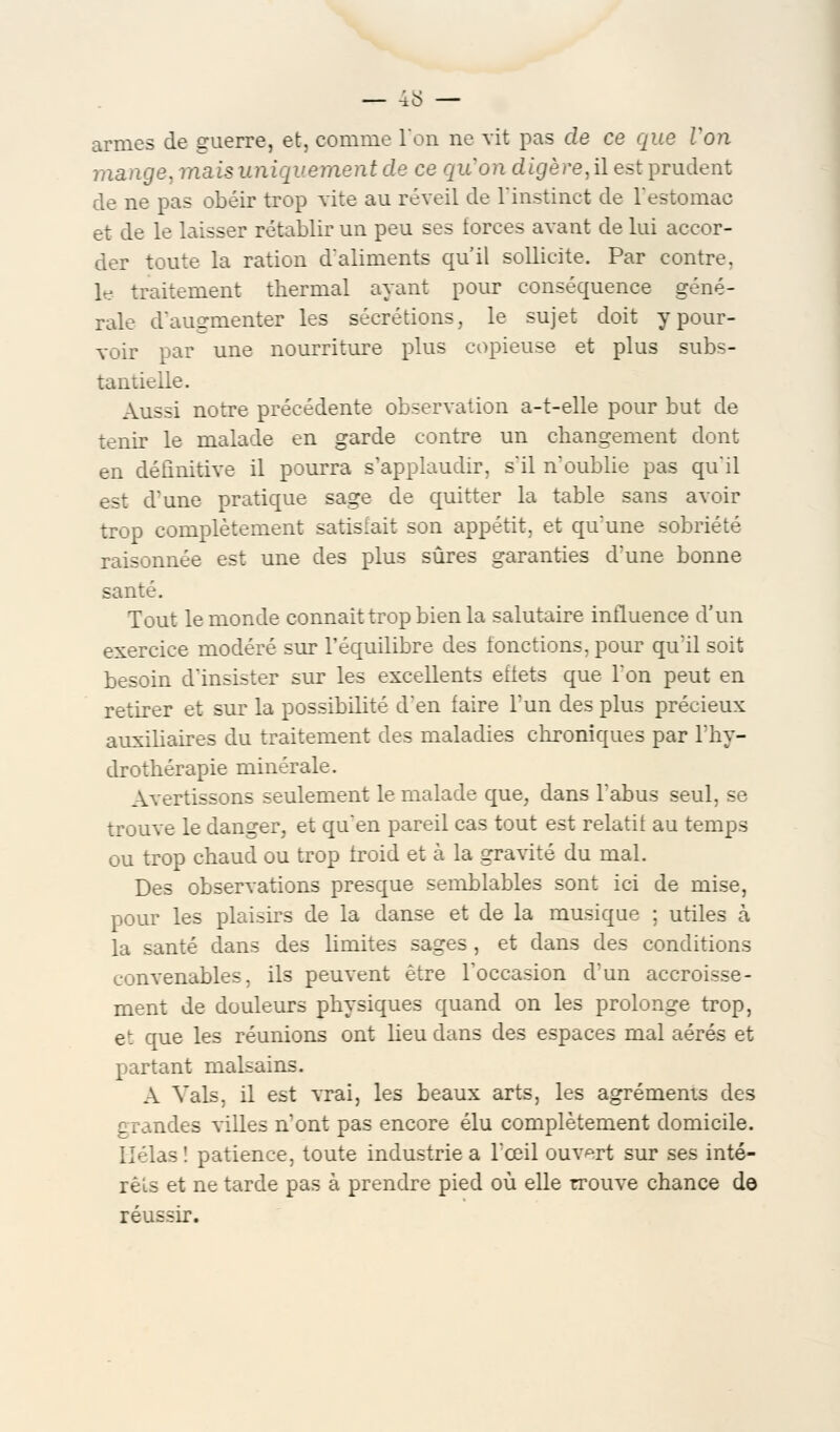 armes de guerre, et, comme l'on ne vit pas de ce que Von mange, mais uniquement de ce quon digère, il est prudent de ne pas obéir trop vite au réveil de l'instinct de l'estomac et de le laisser rétablir un peu ses forces avant de lui accor- der toute la ration d'aliments qu'il sollicite. Par contre, le traitement thermal ayant pour conséquence géné- rale d'augmenter les sécrétions, le sujet doit y pour- voir par une nourriture plus copieuse et plus subs- tantielle. Aussi notre précédente observation a-t-elle pour but de tenir le malade en garde contre un changement dont en définitive il pourra s'applaudir, s'il n'oublie pas qu'il est d'une pratique sage de quitter la table sans avoir trop complètement satisfait son appétit, et qu'une sobriété raisonnée est une des plus sûres garanties d'une bonne santé. Tout le monde connaît trop bien la salutaire influence d'un exercice modéré sur l'équilibre des fonctions, pour qu'il soit besoin d'insister sur les excellents effets que l'on peut en retirer et sur la possibilité d'en faire l'un des plus précieux auxiliaires du traitement des maladies chroniques par l'hy- drothérapie minérale. Avertissons seulement le malade que, dans l'abus seul, se trouve le danger, et qu'en pareil cas tout est relatif au temps ou trop chaud ou trop froid et à la gravité du mal. Des observations presque semblables sont ici de mise, pour les plaisirs de la danse et de la musique ; utiles à la santé dans des limites sages , et dans des conditions convenables, ils peuvent être l'occasion d'un accroisse- ment de douleurs physiques quand on les prolonge trop, et que les réunions ont heu dans des espaces mal aérés et partant malsains. A Vais, il est vrai, les beaux arts, les agréments des grandes villes n'ont pas encore élu complètement domicile. Hélas ! patience, toute industrie a l'œil ouvert sur ses inté- rêts et ne tarde pas à prendre pied où elle trouve chance de réussir.