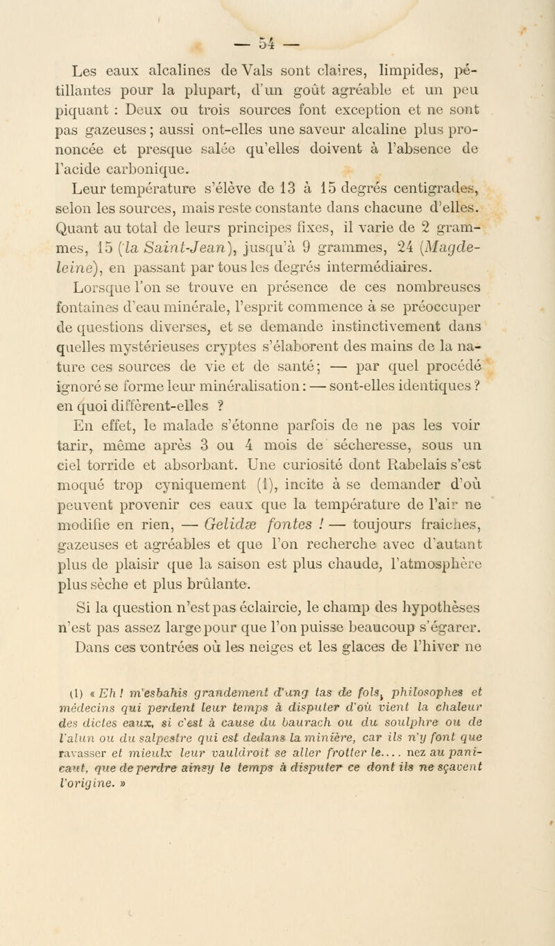 Les eaux alcalines de Vais sont claires, limpides, pé- tillantes pour la plupart, d'un goût agréable et un peu piquant : Deux ou trois sources font exception et ne sont pas gazeuses ; aussi ont-elles une saveur alcaline plus pro- noncée et presque salée qu'elles doivent à l'absence de l'acide carbonique. Leur température s'élève de 13 à 15 degrés centigrades, selon les sources, mais reste constante dans chacune d'elles. Quant au total de leurs principes fixes, il varie de 2 gram- mes, 15 [la Saint-Jean), jusqu'à 9 grammes, 24 (Magde- leine), en passant par tous les degrés intermédiaires. Lorsque l'on se trouve en présence de ces nombreuses fontaines d'eau minérale, l'esprit commence à se préoccuper de questions diverses, et se demande instinctivement dans quelles mystérieuses cryptes s'élaborent des mains de la na- ture ces sources de vie et de santé; — par quel procédé ignoré se forme leur minéralisation : — sont-elles identiques ? en quoi diffèrent-elles ? En effet, le malade s'étonne parfois de ne pas les voir tarir, même après 3 ou 4 mois de sécheresse, sous un ciel torride et absorbant. Une curiosité dont Rabelais s'est moqué trop cyniquement (1), incite à se demander d'où peuvent provenir ces eaux que la température de l'air ne modifie en rien, — Gelidae fontes ! — toujours fraîches, gazeuses et agréables et que l'on recherche avec d'autant plus de plaisir que la saison est plus chaude, l'atmosphère plus sèche et plus brûlante. Si la question n'est pas éclaircie, le champ des hypothèses n'est pas assez large pour que l'on puisse beaucoup s'égarer. Dans ces contrées où les neiges et les glaces de l'hiver ne ([) «Eh! m'esbahis grandement d'ung tas de fols^ philosophes et médecins qui perdent leur temps à disputer d'où vient la chaleur des dictes eaux, si c'est à cause du baurach ou du soulphre ou de l'alun ou du salpestre qui est dedans la minière, car ils n'y font que ravasser et mieulx leur vauldroit se aller frotter le— nez au pani- caut, que de perdre ainsy le temps à disputer ce dont ils ne sçavent l'origine. »