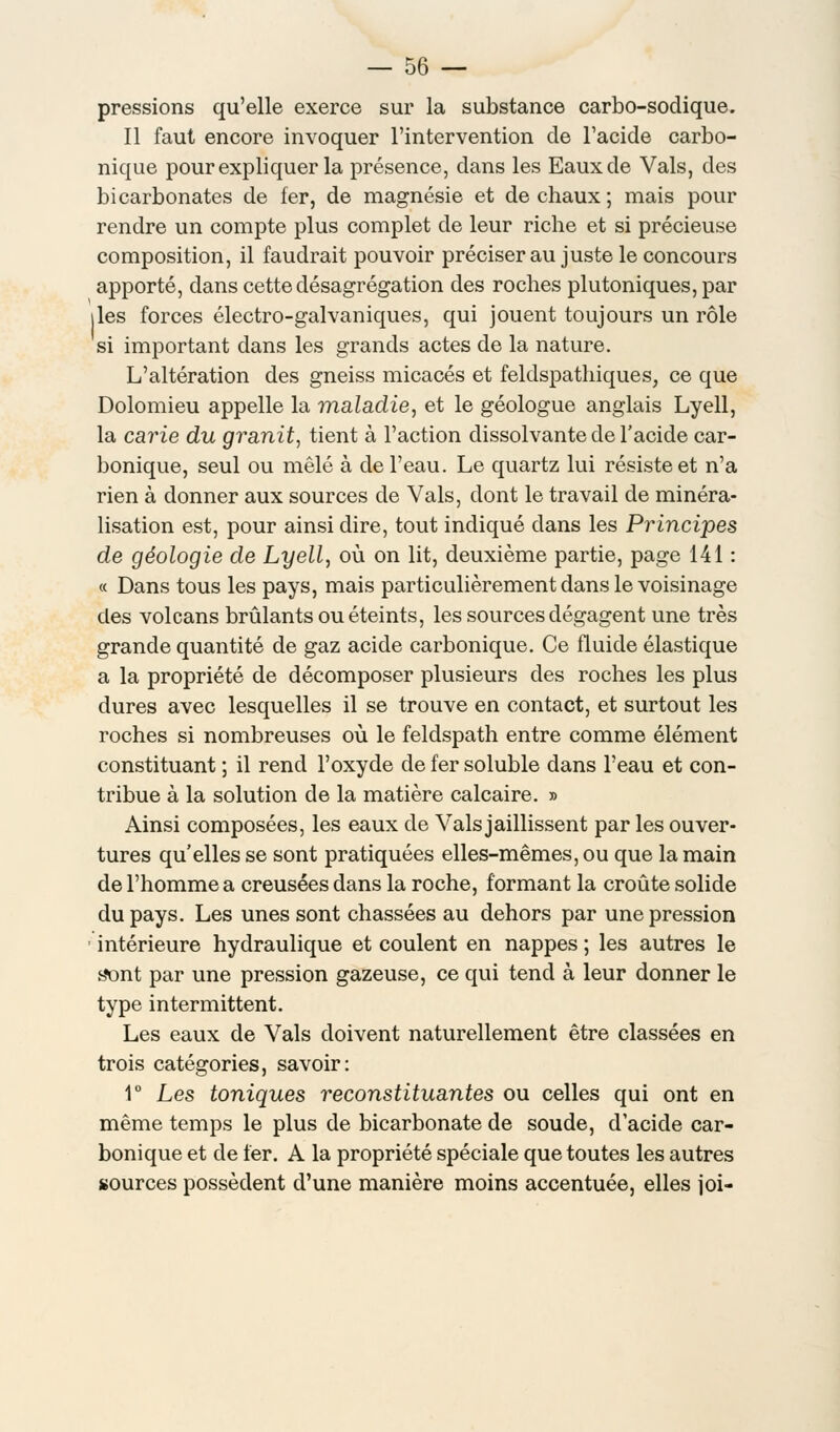 pressions qu'elle exerce sur la substance carbo-sodique. Il faut encore invoquer l'intervention de l'acide carbo- nique pour expliquer la présence, dans les Eaux de Vais, des bicarbonates de fer, de magnésie et de chaux; mais pour rendre un compte plus complet de leur riche et si précieuse composition, il faudrait pouvoir préciser au juste le concours apporté, dans cette désagrégation des roches plutoniques, par îles forces électro-galvaniques, qui jouent toujours un rôle si important dans les grands actes de la nature. L'altération des gneiss micacés et feldspathiques, ce que Dolomieu appelle la maladie, et le géologue anglais Lyell, la carie du granit, tient à l'action dissolvante de l'acide car- bonique, seul ou mêlé à de l'eau. Le quartz lui résiste et n'a rien à donner aux sources de Vais, dont le travail de minéra- lisation est, pour ainsi dire, tout indiqué dans les Principes de géologie de Lyell, où on lit, deuxième partie, page 141 : « Dans tous les pays, mais particulièrement dans le voisinage des volcans brûlants ou éteints, les sources dégagent une très grande quantité de gaz acide carbonique. Ce fluide élastique a la propriété de décomposer plusieurs des roches les plus dures avec lesquelles il se trouve en contact, et surtout les roches si nombreuses où le feldspath entre comme élément constituant ; il rend l'oxyde de fer soluble dans l'eau et con- tribue à la solution de la matière calcaire. » Ainsi composées, les eaux de Vais jaillissent par les ouver- tures qu'elles se sont pratiquées elles-mêmes, ou que la main de l'homme a creusées dans la roche, formant la croûte solide du pays. Les unes sont chassées au dehors par une pression intérieure hydraulique et coulent en nappes ; les autres le s'ont par une pression gazeuse, ce qui tend à leur donner le type intermittent. Les eaux de Vais doivent naturellement être classées en trois catégories, savoir: 1° Les toniques reconstituantes ou celles qui ont en même temps le plus de bicarbonate de soude, d'acide car- bonique et de 1er. A la propriété spéciale que toutes les autres sources possèdent d'une manière moins accentuée, elles joi-