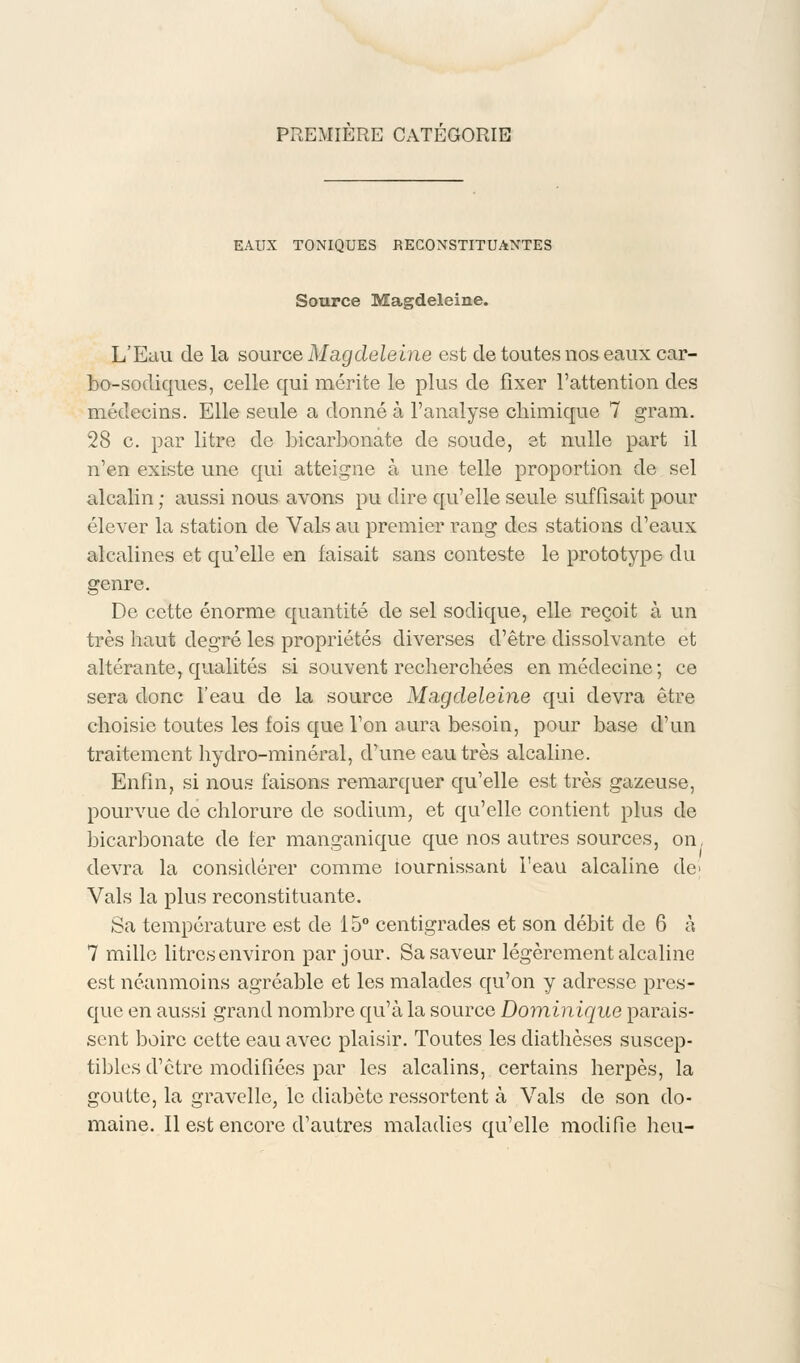 EAUX TONIQUES RECONSTITUANTES Source Magdeleine. L'Eau de la source Magdeleine est de toutes nos eaux car- bo-sodiques, celle qui mérite le plus de fixer l'attention des médecins. Elle seule a donné à l'analyse chimique 7 gram. 28 c. par litre de bicarbonate de soude, et nulle part il n'en existe une qui atteigne à une telle proportion de sel alcalin ; aussi nous avons pu dire qu'elle seule suffisait pour élever la station de Vais au premier rang des stations d'eaux alcalines et qu'elle en faisait sans conteste le prototype du genre. De cette énorme quantité de sel soclique, elle reçoit à un très haut degré les propriétés diverses d'être dissolvante et altérante, qualités si souvent recherchées en médecine; ce sera donc l'eau de la source Magcleleine qui devra être choisie toutes les fois que l'on aura besoin, pour base d'un traitement hydro-minéral, d'une eau très alcaline. Enfin, si nous faisons remarquer qu'elle est très gazeuse, pourvue de chlorure de sodium, et qu'elle contient plus de bicarbonate de fer manganique que nos autres sources, on. devra la considérer comme lournissant l'eau alcaline de> Vais la plus reconstituante. Sa température est de 15° centigrades et son débit de 6 à 7 mille litres environ par jour. Sa saveur légèrement alcaline est néanmoins agréable et les malades qu'on y adresse pres- que en aussi grand nombre qu'à la source Dominique parais- sent boire cette eau avec plaisir. Toutes les diathèses suscep- tibles d'être modifiées par les alcalins, certains herpès, la goutte, la gravelle, le diabète ressortent à Vais de son do- maine. Il est encore d'autres maladies qu'elle modifie heu-