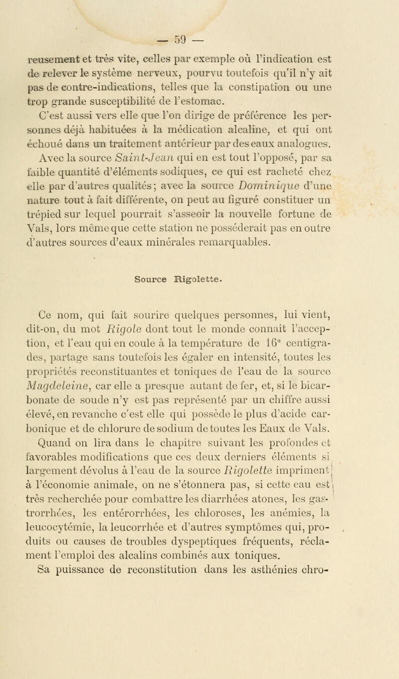 reusement et très vite, celles par exemple où l'indication est de relever le système nerveux, pourvu toutefois qu'il n'y ait pas de contre-indications, telles que la constipation ou une trop grande susceptibilité de l'estomac. C'est aussi vers elle que l'on dirige de préférence les per- sonnes déjà habituées à la médication alcaline, et qui ont échoué dans un traitement antérieur par des eaux analogues. Avec la source Saint-Jean qui en est tout l'opposé, par sa faible quantité d'éléments sodiques, ce qui est racheté chez elle par d'autres qualités; avec la source Dominique d'une nature tout à fait différente, on peut au figuré constituer un trépied sur lequel pourrait s'asseoir la nouvelle fortune de Vais, lors même que cette station ne posséderait pas en outre d'autres sources d'eaux minérales remarquables. Source Rigolette. Ce nom, qui fait sourire quelques personnes, lui vient, dit-on, du mot Rigole dont tout le monde connaît l'accep- tion, et l'eau qui en coule à la température de 16° centigra- des, partage sans toutefois les égaler en intensité, toutes les propriétés reconstituantes et toniques de l'eau de la source Magdeleine, car elle a presque autant de fer, et, si le bicar- bonate de soude n'y est pas représenté par un chiffre aussi élevé, en revanche c'est elle qui possède le plus d'acide car- bonique et de chlorure de sodium de toutes les Eaux de Vais. Quand on lira dans le chapitre suivant les profondes et favorables modifications que ces deux derniers éléments si largement dévolus à l'eau de la source Rigolette impriment' à l'économie animale, on ne s'étonnera pas, si cette eau est j très recherchée pour combattre les diarrhées atones, les gas- trorrhees, les entérorrhées, les chloroses, les anémies, la leucocytémie, la leucorrhée et d'autres symptômes qui, pro- duits ou causes de troubles dyspeptiques fréquents, récla- ment l'emploi des alcalins combinés aux toniques. Sa puissance de reconstitution dans les asthénies chro-