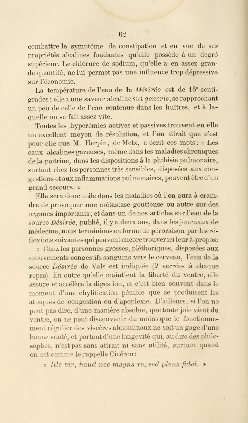 combattre le symptôme de constipation et en vue de ses propriétés alcalines fondantes qu'elle possède à un degré supérieur. Le chlorure de sodium, qu'elle a en assez gran- de quantité, ne lui permet pas une influence trop dépressive sur l'économie. La température de l'eau de la Désirée est de 16° centi- grades ; elle a une saveur alcaline sut generis, se rapprochant un peu de celle de l'eau contenue dans les huîtres, et à la- quelle on se fait assez vite. Toutes les hypérémies actives et passives trouvent en elle un excellent moyen de résolution, et l'on dirait que c'est pour elle que M. Herpin, de Metz, a écrit ces mots: « Les eaux alcalines gazeuses, même dans les maladies chroniques delà poitrine, dans les dispositions à la phthisie pulmonaire, surtout chez les personnes très sensibles, disposées aux con- gestions et aux inflammations pulmonaires, peuvent être d'un grand secours. » Elle sera donc utile dans les maladies où l'on aura à crain- dre de provoquer une métastase goutteuse ou autre sur des organes importants ; et dans un de nos articles sur l'eau de la source Désirée, publié, il y a deux ans, dans les journaux de médecine, nous terminions en forme de péroraison par les ré- flexions suivantes qui peuvent encore trouver ici leur à-propos: « Chez les personnes grosses, pléthoriques, disposées aux mouvements congestifs sanguins vers le cerveau, l'eau de la source Désirée de Vais est indiquée (2 verrées à chaque repas). En outre qu'elle maintient la liberté du ventre, elle assure et accélère la digestion, et c'est bien souvent dans le moment d'une chylification pénible que se produisent les attaques de congestion ou d'apoplexie. D'ailleurs, si l'on ne peut pas dire, d'une manière absolue, que toute joie vient du ventre, on ne peut disconvenir du moins que le fonctionne- ment régulier des viscères abdominaux ne soit un gage d'une bonne santé, et partant d'une longévité qui, au dire des philo- sophes, n'est pas sans attrait ni sans utilité, surtout quand on est comme le rappelle Cicéron : « ILle vir, haud nec magna re, scd plena, fidei. »