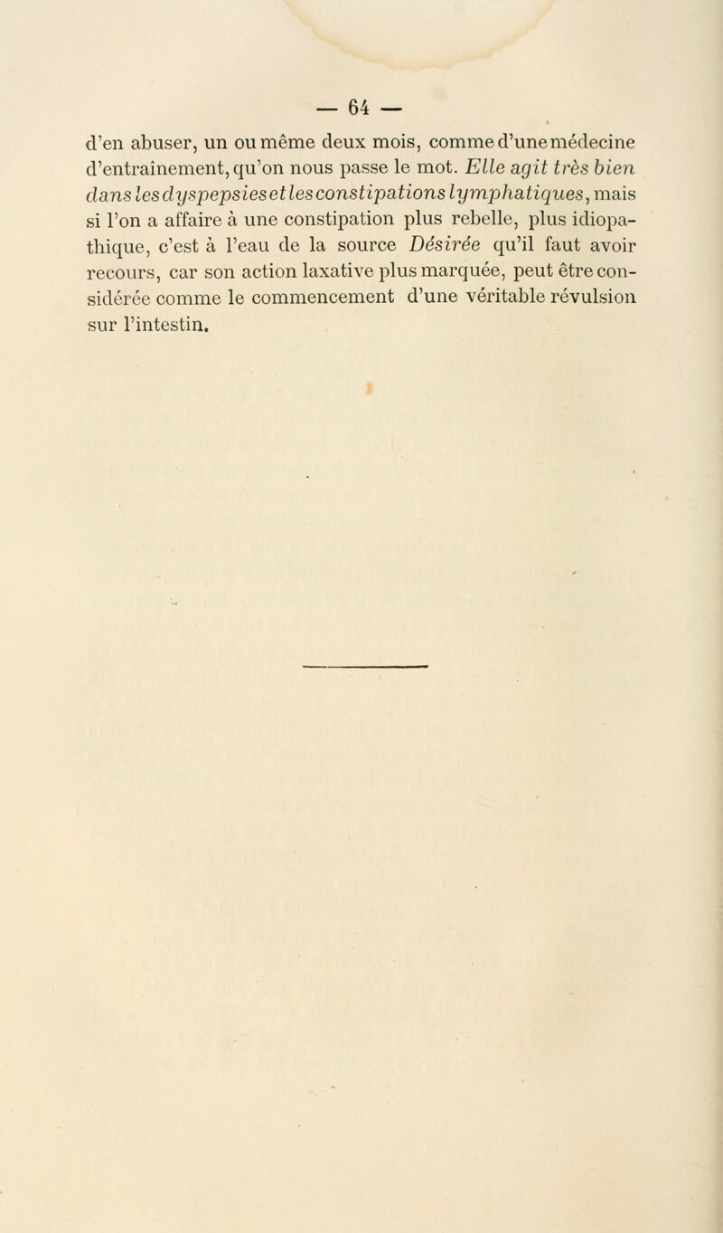 d'en abuser, un ou même deux mois, comme d'une médecine d'entraînement, qu'on nous passe le mot. Elle agit très bien clans les dyspepsies et les constipations lymphatiques, mais si l'on a affaire à une constipation plus rebelle, plus idiopa- thique, c'est à l'eau de la source Désirée qu'il faut avoir recours, car son action laxative plus marquée, peut être con- sidérée comme le commencement d'une véritable révulsion sur l'intestin.