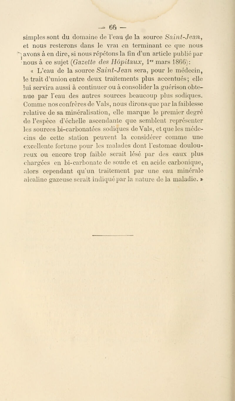 -^ 66? — simples sont du domaine de l'eau de la source Saint-Jean, et nous resterons dans le vrai en terminant ce que nous 3 avons à en dire, si nous répétons la fin d'un article publié par nous à ce sujet (Gazette des Hôpitaux, 1er mars 1866): « L'eau de la source Saint-Jean sera, pour le médecin, le trait d'union entre deux traitements plus accentués ; elle lui servira aussi à continuer ou à consolider la guérison obte- nue par l'eau des autres sources beaucoup plus sodiques. Comme nos confrères de Vais, nous dirons que par la faiblesse relative de sa minéralisation, elle marque le premier degré de l'espèce d'échelle ascendante que semblent représenter les sources bi-carbonatées sodiques de Vais, et que les méde- cins de cette station peuvent la considérer comme une excellente fortune pour les malades dont l'estomac doulou- reux ou encore trop faible serait lésé par des eaux plus chargées en bi-carbonate de soude et en acide carbonique, alors cependant qu'un traitement par une eau minérale alcaline gazeuse serait indiqué par la nature de la maladie. »