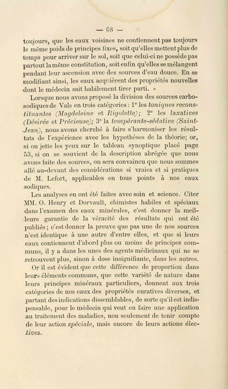 toujours, que les eaux voisines ne contiennent pas toujours le même poids de principes fixes, soit qu'elles mettent plus de temps pour arriver sur le sol, soit que celui-ci ne possède pas partout la même constitution, soit enfin qu'elles se mélangent pendant leur ascension avec des sources d'eau douce. En se modifiant ainsi, les eaux acquièrent des propriétés nouvelles dont le médecin sait habilement tirer parti. » Lorsque nous avons proposé la division des sources carbo- sodiquesde Vais en trois catégories : 1° les toniques recons- tituantes (Magdeleine et Rigolette) ; 2° les laxatives (Désirée et Précieuse); 3° la tempérante-sédative (Saint- Jean), nous avons cherché à faire s'harmoniser les résul- tats de l'expérience avec les hypothèses de la théorie; or, si on jette les yeux sur le tableau synoptique placé page 53, si on se souvient de la description abrégée que nous .avons faite des sources, on sera convaincu que nous sommes allé au-devant des considérations si vraies et si pratiques de M. Lefort, applicables en tous points à nos eaux sodiques. Les analyses en ont été faites avec soin et science. Citer MM. O. Henry et Dorvault, chimistes habiles et spéciaux dans l'examen des eaux minérales, c'est donner la meil- leure garantie de la véracité des résultats qui ont été publiés ; c'est donner la preuve que pas une de nos sources n'est identique à une autre d'entre elles, et que si leurs eaux contiennent d'abord plus ou moins de principes com- muns, il y a dans les unes des agents médicinaux qui ne se retrouvent plus, sinon à close insignifiante, dans les autres. Or il est évident que cette différence de proportion dans leurs éléments communs, que cette variété de nature dans leurs principes minéraux particuliers, donnent aux trois catégories de nos eaux des propriétés curatives diverses, et partant des indications dissemblables, de sorte qu'il est indis- pensable, pour le médecin qui veut en faire une application au traitement des maladies, non seulement de tenir compte de leur action spéciale, mais encore de leurs actions élec- tives.