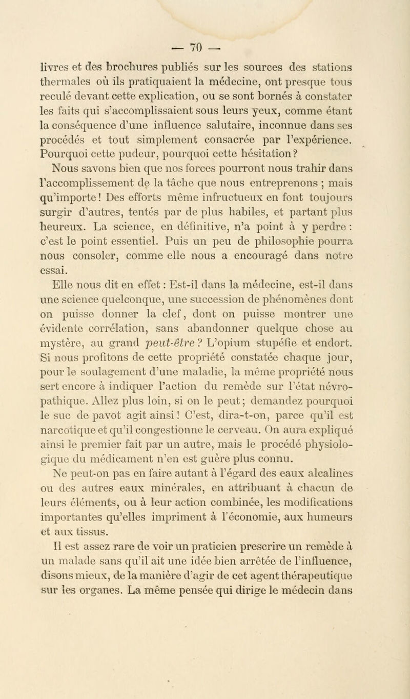 livres et des brochures publiés sur les sources des stations thermales où ils pratiquaient la médecine, ont presque tous reculé devant cette explication, ou se sont bornés à constater les faits qui s'accomplissaient sous leurs yeux, comme étant la conséquence d'une influence salutaire, inconnue dans ses procédés et tout simplement consacrée par l'expérience. Pourquoi cette pudeur, pourquoi cette hésitation? Nous savons bien que nos forces pourront nous trahir dans l'accomplissement de la tâche que nous entreprenons ; mais qu'importe ! Des efforts même infructueux en font toujours surgir d'autres, tentés par de plus habiles, et partant plus heureux. La science, en définitive, n'a point à y perdre : c'est le point essentiel. Puis un peu de philosophie pourra nous consoler, comme elle nous a encouragé dans notre essai. Elle nous dit en effet : Est-il dans la médecine, est-il dans une science quelconque, une succession de phénomènes dont on puisse donner la clef, dont on puisse montrer une évidente corrélation, sans abandonner quelque chose au mystère, au grand peut-être ? L'opium stupéfie et endort. Si nous profitons de cette propriété constatée chaque jour, pour le soulagement d'une maladie, la même propriété nous sert encore à indiquer l'action du remède sur l'état névro- pathique. Allez plus loin, si on le peut; demandez pourquoi le suc de pavot agit ainsi ! C'est, dira-t-on, parce qu'il est narcotique et qu'il congestionne le cerveau. On aura expliqué ainsi le premier fait par un autre, mais le procédé physiolo- gique du médicament n'en est guère plus connu. Ne peut-on pas en faire autant à l'égard des eaux alcalines ou des autres eaux minérales, en attribuant à chacun de leurs éléments, ou à leur action combinée, les modifications importantes qu'elles impriment à l'économie, aux humeurs et aux tissus. 11 est assez rare de voir un praticien prescrire un remède à un malade sans qu'il ait une idée bien arrêtée de l'influence, disons mieux, de la manière d'agir de cet agent thérapeutique sur les organes. La même pensée qui dirige le médecin dans