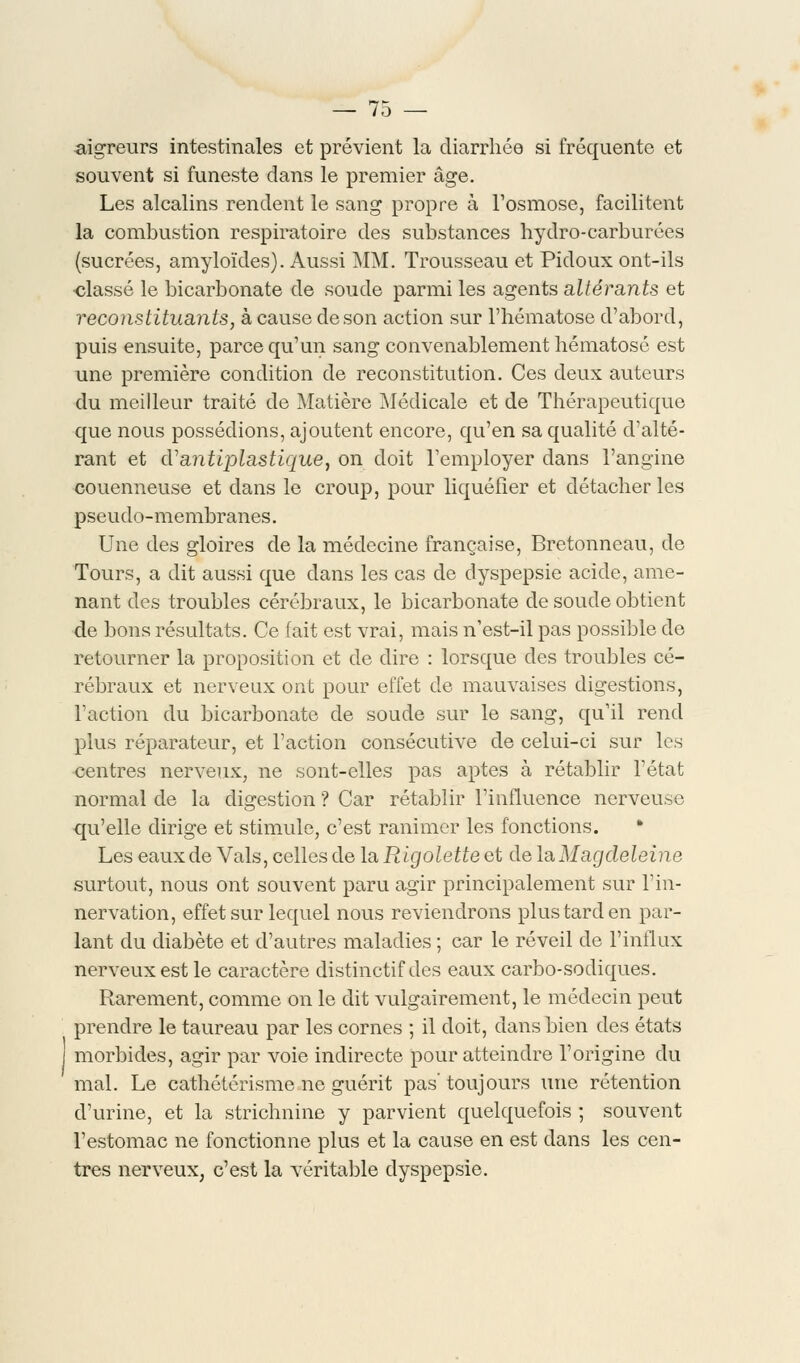 aigreurs intestinales et prévient la diarrhée si fréquente et souvent si funeste dans le premier âge. Les alcalins rendent le sang propre à l'osmose, facilitent la combustion respiratoire des substances hydro-carburées (sucrées, amyloïdes). Aussi MM. Trousseau et Pidoux ont-ils •classé le bicarbonate de soude parmi les agents altérants et reconstituants, à cause de son action sur l'hématose d'abord, puis ensuite, parce qu'un sang convenablement hématose est une première condition de reconstitution. Ces deux auteurs du meilleur traité de Matière Médicale et de Thérapeutique que nous possédions, ajoutent encore, qu'en sa qualité d'alté- rant et d'antiplastique, on doit l'employer dans l'angine couenneuse et dans le croup, pour liquéfier et détacher les pseudo-membranes. Une des gloires de la médecine française, Bretonneau, de Tours, a dit aussi que dans les cas de dyspepsie acide, ame- nant des troubles cérébraux, le bicarbonate de soude obtient de bons résultats. Ce fait est vrai, mais n'est-il pas possible de retourner la proposition et de dire : lorsque des troubles cé- rébraux et nerveux ont pour effet de mauvaises digestions, l'action du bicarbonate de soude sur le sang, qu'il rend plus réparateur, et l'action consécutive de celui-ci sur les centres nerveux, ne sont-elles pas aptes à rétablir l'état normal de la digestion ? Car rétablir l'influence nerveuse qu'elle dirige et stimule, c'est ranimer les fonctions. Les eaux de Vais, celles de la Rigolette et de la Magdeleine surtout, nous ont souvent paru agir principalement sur l'in- nervation, effet sur lequel nous reviendrons plus tard en par- lant du diabète et d'autres maladies ; car le réveil de l'influx nerveux est le caractère distinctif des eaux carbo-sodiques. Rarement, comme on le dit vulgairement, le médecin peut prendre le taureau par les cornes ; il doit, dans bien des états morbides, agir par voie indirecte pour atteindre l'origine du mal. Le cathôtérisme ne guérit pas' toujours une rétention d'urine, et la strichnine y parvient quelquefois ; souvent l'estomac ne fonctionne plus et la cause en est dans les cen- tres nerveux, c'est la véritable dyspepsie.