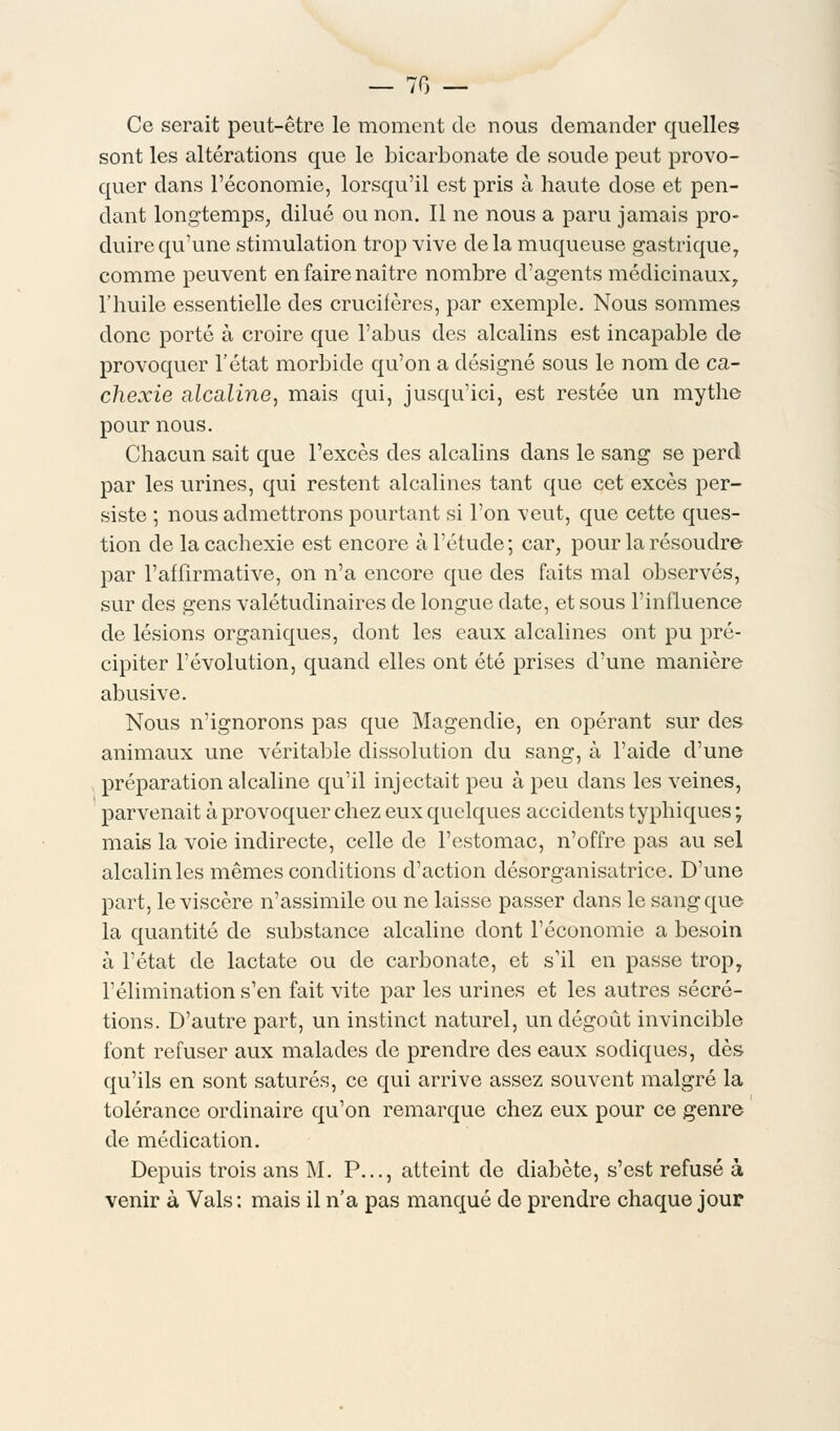 — 70 — Ce serait peut-être le moment de nous demander quelles sont les altérations que le bicarbonate de soude peut provo- quer dans l'économie, lorsqu'il est pris à haute dose et pen- dant longtemps, dilué ou non. Il ne nous a paru jamais pro- duire qu'une stimulation trop vive delà muqueuse gastrique, comme peuvent en faire naître nombre d'agents médicinaux, l'huile essentielle des crucifères, par exemple. Nous sommes donc porté à croire que l'abus des alcalins est incapable de provoquer l'état morbide qu'on a désigné sous le nom de ca- chexie alcaline, mais qui, jusqu'ici, est restée un mythe pour nous. Chacun sait que l'excès des alcalins dans le sang se perd par les urines, qui restent alcalines tant que cet excès per- siste ; nous admettrons pourtant si l'on veut, que cette ques- tion de la cachexie est encore à l'étude; car, pour la résoudre par l'affirmative, on n'a encore que des faits mal observés, sur des gens valétudinaires de longue date, et sous l'influence de lésions organiques, dont les eaux alcalines ont pu pré- cipiter l'évolution, quand elles ont été prises d'une manière abusive. Nous n'ignorons pas que Magendie, en opérant sur des animaux une véritable dissolution du sang, à l'aide d'une préparation alcaline qu'il injectait peu à peu dans les veines, parvenait à provoquer chez eux quelques accidents typhiques ; mais la voie indirecte, celle de l'estomac, n'offre pas au sel alcalin les mêmes conditions d'action désorganisatrice. D'une part, le viscère n'assimile ou ne laisse passer dans le sang que la quantité de substance alcaline dont l'économie a besoin à l'état de lactate ou de carbonate, et s'il en passe trop, l'élimination s'en fait vite par les urines et les autres sécré- tions. D'autre part, un instinct naturel, un dégoût invincible font refuser aux malades de prendre des eaux sodiques, dès qu'ils en sont saturés, ce qui arrive assez souvent malgré la tolérance ordinaire qu'on remarque chez eux pour ce genre de médication. Depuis trois ans M. P..., atteint de diabète, s'est refusé à venir à Vais : mais il n'a pas manqué de prendre chaque jour