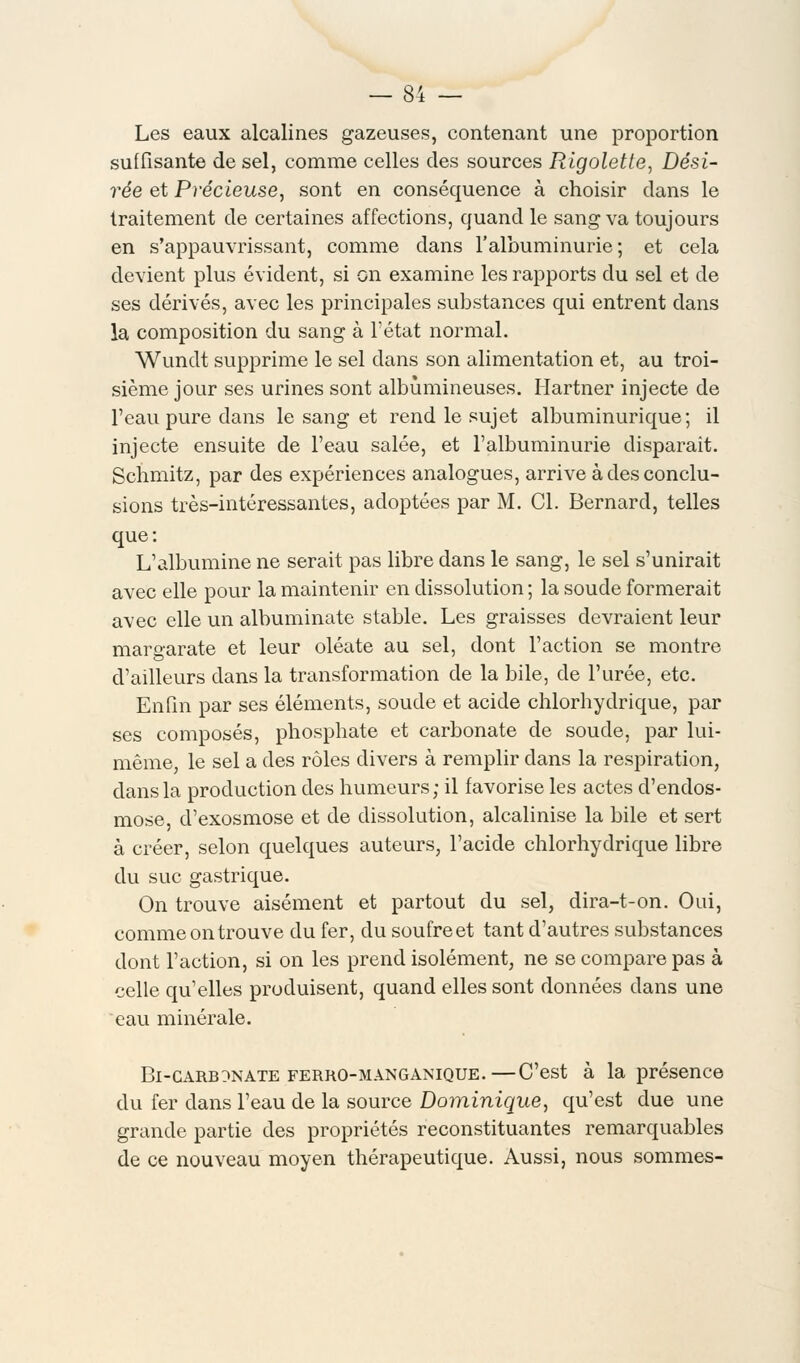 Les eaux alcalines gazeuses, contenant une proportion suffisante de sel, comme celles des sources Rigolette, Dési- rée et Précieuse, sont en conséquence à choisir dans le traitement de certaines affections, quand le sang va toujours en s'appauvrissant, comme dans l'albuminurie; et cela devient plus évident, si on examine les rapports du sel et de ses dérivés, avec les principales substances qui entrent dans la composition du sang à l'état normal. Wundt supprime le sel dans son alimentation et, au troi- sième jour ses urines sont albùmineuses. Hartner injecte de l'eau pure dans le sang et rend le sujet albuminurique; il injecte ensuite de l'eau salée, et l'albuminurie disparait. Schmitz, par des expériences analogues, arrive à des conclu- sions très-intéressantes, adoptées par M. Cl. Bernard, telles que: L'albumine ne serait pas libre dans le sang, le sel s'unirait avec elle pour la maintenir en dissolution ; la soude formerait avec elle un albuminate stable. Les graisses devraient leur maro-arate et leur oléate au sel, dont l'action se montre d'ailleurs dans la transformation de la bile, de l'urée, etc. Enfin par ses éléments, soude et acide chlorhydrique, par ses composés, phosphate et carbonate de soude, par lui- même, le sel a des rôles divers à remplir dans la respiration, dans la production des humeurs; il favorise les actes d'endos- mose d'exosmose et de dissolution, alcalinise la bile et sert à créer, selon quelques auteurs, l'acide chlorhydrique libre du suc gastrique. On trouve aisément et partout du sel, dira-t-on. Oui, comme on trouve du fer, du soufre et tant d'autres substances dont l'action, si on les prend isolément, ne se compare pas à celle qu'elles produisent, quand elles sont données dans une eau minérale. Bi-garbonate ferko-manganique.—C'est à la présence du fer dans l'eau de la source Dominique, qu'est due une grande partie des propriétés reconstituantes remarquables de ce nouveau moyen thérapeutique. Aussi, nous sommes-