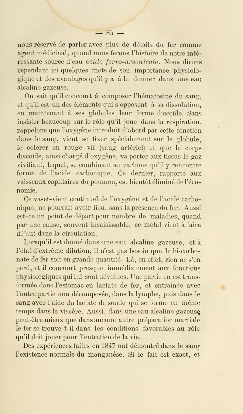 nous réservé de parler avec plus de détails du fer comme agent médicinal, quand nous ferons l'histoire de notre inté- ressante source d'eau acide ferro-a,rsenicale. Nous dirons cependant ici quelques mots de son importance physiolo- gique et des avantages qu'il y a à le donner dans une eau alcaline gazeuse. On sait qu'il concourt à composer l'hématosine du sang, et qu'il est un des éléments qui s'opposent à sa dissolution, en maintenant à ses globules leur forme discoïde. Sans insister beaucoup sur le rôle qu'il joue dans la respiration, rappelons que l'oxygène introduit d'abord par cette fonction dans le sang, vient se fixer spécialement sur le globule, le colorer en rouge vif (sang artériel) et que le corps discoïde, ainsi chargé d'oxygène, va porter aux tissus le gaz vivifiant, lequel, se combinant au carbone qu'il y rencontre forme de l'acide carbonique. Ce dernier, rapporté aux vaisseaux capillaires du poumon, est bientôt éliminé de l'éco- nomie. Ce va-et-vient continuel de l'oxygène et de l'acide carbo- nique, ne pourrait avoir lieu, sans la présence du fer. Aussi est-ce un point de départ pour nombre de maladies, quand par une cause, souvent insaisissable, ce métal vient à faire défaut dans la circulation. Lorsqu'il est donné dans une eau alcaline gazeuse, et à l'état d'extrême dilution, il n'est pas besoin que le bi-carbo- nate de fer soit en grande quantité. Là, en effet, rien ne s'en perd, et il concourt presque immédiatement aux fonctions physiologiques qui lui sont dévolues. Une partie en est trans- formée dans l'estomac en lactate de fer, et entraînée avec Vautre partie non décomposée, dans la lymphe, puis dans le sang avec l'aide du lactate de soude qui se forme en même temps dans le viscère. Aussi, dans une eau alcaline gazeusç peut-être mieux que dans aucune autre préparation martiale le fer se trouve-t-il dans les conditions favorables au rôle qu'il doit jouer pour l'entretien de la vie. Des expériences faites en 1847 ont démontré dans le sang l'existence normale du manganèse. Si le fait est exact, et