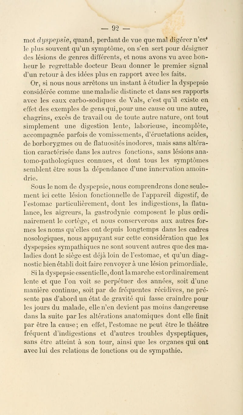 mot dyspepsie, quand, perdant de vue que mal digérer n'es4 le plus souvent qu'un symptôme, on s'en sert pour désigner des lésions de genres différents, et nous avons vu avec bon- heur le regrettable docteur Beau donner le premier signal d'un retour à des idées plus en rapport avec les faits. Or, si nous nous arrêtons un instant à étudier la dyspepsie considérée comme une maladie distincte et dans ses rapports avec les eaux carbo-sodiques de Vais, c'est qu'il existe en effet des exemples de gens qui,pour une cause ou une autre, chagrins, excès de travail ou de toute autre nature, ont tout simplement une digestion lente, laborieuse, incomplète, accompagnée parfois de vomissements, d'éructations acides, de borborygmes ou de flatuosités inodores, mais sans altéra- tion caractérisée clans les autres fonctions, sans lésions ana- tomo-pathologiques connues, et dont tous les symptômes semblent être sous la dépendance d'une innervation amoin- drie. Sous le nom de dyspepsie, nous comprendrons donc seule- ment ici cette lésion fonctionnelle de l'appareil digestif, de l'estomac particulièrement, dont les indigestions, la flatu- lance, les aigreurs, la gastrodynie composent le plus ordi- nairement le cortège, et nous conserverons aux autres for- mes les noms qu'elles ont depuis longtemps dans les cadres nosologiques, nous appuyant sur cette considération que les dyspepsies sympathiques ne sont souvent autres que des ma- ladies dont le siège est déjà loin de l'estomac, et qu'un diag- nostic bien établi doit faire renvoyer à une lésion primordiale. Si la dyspepsie essentielle, dont la marche est ordinairement lente et que l'on voit se perpétuer des années, soit d'une manière continue, soit par de fréquentes récidives, ne pré- sente pas d'abord un état de gravité qui fasse craindre pour les jours du malade, elle n'en devient pas moins dangereuse dans la suite par les altérations anatomiques dont elle finit par être la cause; en effet, l'estomac ne peut être le théâtre fréquent d'indigestions et d'autres troubles dyspeptiques, sans être atteint à son tour, ainsi que les organes qui ont avec lui des relations de fonctions ou de sympathie.