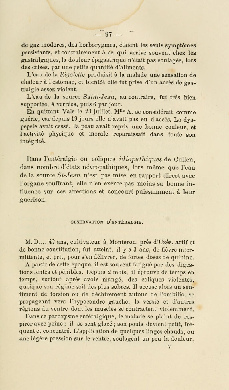 de gaz inodores, des borborygmes, étaient les seuls symptômes persistants, et contrairement à ce qui arrive souvent chez les gastralgiques, la douleur épigastrique n'était pas soulagée, lors des crises, par une petite quantité d'aliments. L'eau de la Rigolette produisit à la malade une sensation de chaleur à l'estomac, et bientôt elle fut prise d'un accès de gas- tralgie assez violent. L'eau de la source Saint-Jean, au contraire, fut très bien supportée, 4 verrées, puis 6 par jour. En quittant Vais le 23 juillet. MIle A. se considérait comme guérie, car depuis 19 jours elle n'avait pas eu d'accès. La dys- pepsie avait cessé, la peau avait repris une bonne couleur, et l'activité physique et morale reparaissait dans toute son intégrité. Dans l'entéralgie ou coliques idiopathiques de Cullen, dans nombre d'états névropathiques, lors même que l'eau de la source St-Jean n'est pas mise en rapport direct avec l'organe souffrant, elle n'en exerce pas moins sa bonne in- fluence sur ces affections et concourt puissamment à leur guérison. OBSERVATION D ENTERALGIE. M. D..., 42 ans, cultivateur à Monteron. près d'Uzès, actif et de bonne constitution, fut atteint, il y a 3 ans, de fièvre inter- mittente, et prit, pour s'en délivrer, de fortes doses de quinine. A partir de cette époque, il est souvent fatigué par des diges- tions lentes et pénibles. Depuis 2 mois, il éprouve de temps en temps, surtout après avoir mangé, des coliques violentes, quoique son régime soit des plus sobres. Il accuse alors un sen- timent de torsion ou de déchirement autour de l'ombilic, se propageant vers l'hypocondre gauche, la vessie et d'autres régions du ventre dont les muscles se contractent violemment. Dans ce paroxysme entéralgique, le malade se plaint de res- pirer avec peine ; il se sent glacé ; son pouls devient petit, fré- quent et concentré. L'application de quelques linges chauds, ou une légère pression sur le ventre, soulagent un peu la douleur, 7