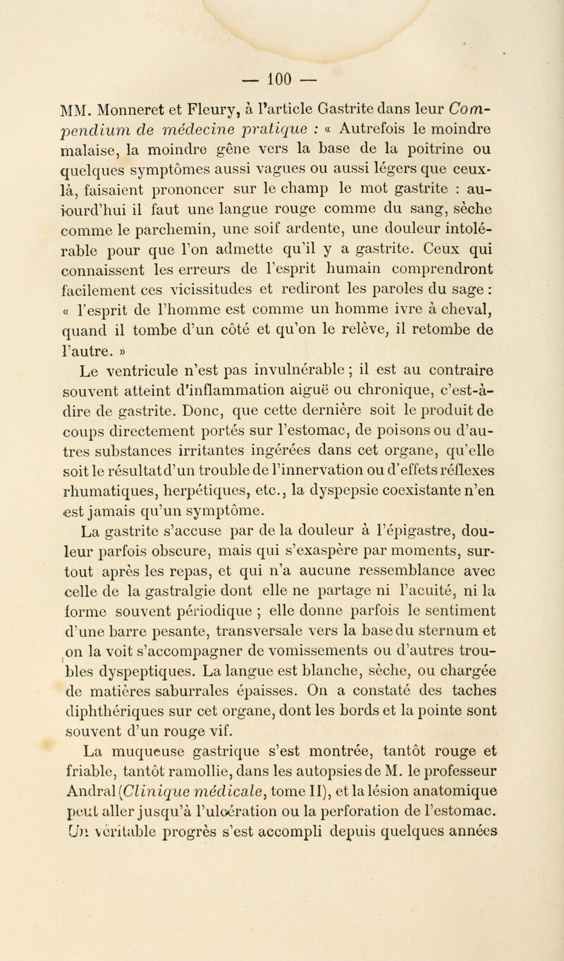 MM. Monneret et Flcury, à l'article Gastrite dans leur Com- pendium de médecine pratique : « Autrefois le moindre malaise, la moindre gêne vers la base de la poitrine ou quelques symptômes aussi vagues ou aussi légers que ceux- là, faisaient prononcer sur le champ le mot gastrite : au- iourd'hui il faut une langue rouge comme du sang, sèche comme le parchemin, une soif ardente, une douleur intolé- rable pour que l'on admette qu'il y a gastrite. Ceux qui connaissent les erreurs de l'esprit humain comprendront facilement ces vicissitudes et rediront les paroles du sage : « l'esprit de l'homme est comme un homme ivre à cheval, quand il tombe d'un côté et qu'on le relève, il retombe de l'autre. » Le ventricule n'est pas invulnérable ; il est au contraire souvent atteint d'inflammation aiguë ou chronique, c'est-à- dire de gastrite. Donc, que cette dernière soit le produit de coups directement portés sur l'estomac, de poisons ou d'au- tres substances irritantes ingérées dans cet organe, qu'elle soit le résultatd'un trouble de l'innervation ou d'effets réflexes rhumatiques, herpétiques, etc., la dyspepsie coexistante n'en est jamais qu'un symptôme. La gastrite s'accuse par de la douleur à l'épigastre, dou- leur parfois obscure, mais qui s'exaspère par moments, sur- tout après les repas, et qui n'a aucune ressemblance avec celle de la gastralgie dont elle ne partage ni l'acuité, ni la forme souvent périodique ; elle donne parfois le sentiment d'une barre pesante, transversale vers la base du sternum et on la voit s'accompagner de vomissements ou d'autres trou- bles dyspeptiques. La langue est blanche, sèche, ou chargée de matières saburrales épaisses. On a constaté des taches diphthériques sur cet organe, dont les bords et la pointe sont souvent d'un rouge vif. La muqueuse gastrique s'est montrée, tantôt rouge et friable, tantôt ramollie, dans les autopsies de M. le professeur Andral [Clinique médicale, tome II), et la lésion anatomique peut aller jusqu'à l'ulcération ou la perforation de l'estomac. Lh\ véritable progrès s'est accompli depuis quelques années