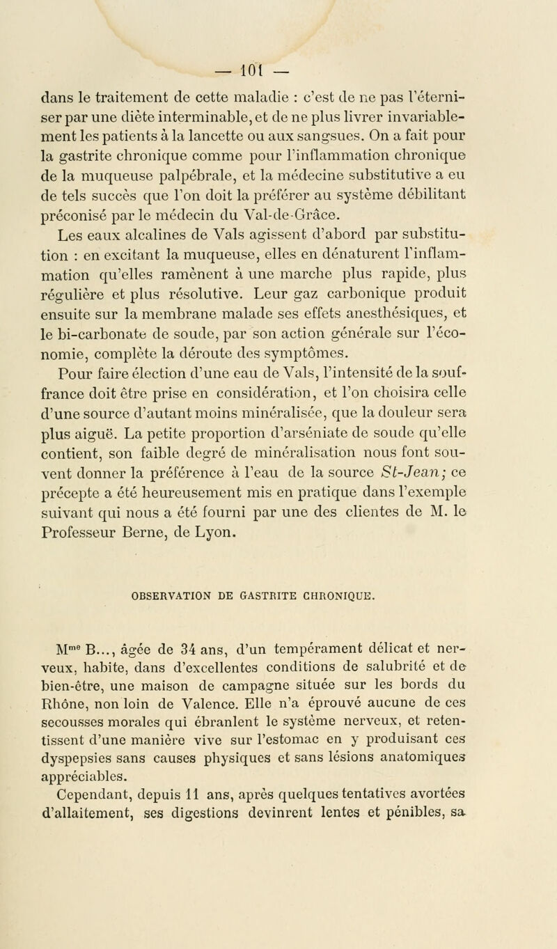 dans le traitement de cette maladie : c'est de ne pas l'éterni- ser par une diète interminable, et de ne plus livrer invariable- ment les patients à la lancette ou aux sangsues. On a fait pour la gastrite chronique comme pour l'inflammation chronique de la muqueuse palpébrale, et la médecine substitutive a eu de tels succès que l'on doit la préférer au système débilitant préconisé par le médecin du Val-de-Grâce. Les eaux alcalines de Vais agissent d'abord par substitu- tion : en excitant la muqueuse, elles en dénaturent l'inflam- mation qu'elles ramènent à une marche plus rapide, plus régulière et plus résolutive. Leur gaz carbonique produit ensuite sur la membrane malade ses effets anesthésiques, et le bi-carbonate de soude, par son action générale sur l'éco- nomie, complète la déroute des symptômes. Pour faire élection d'une eau de Vais, l'intensité de la souf- france doit être prise en considération, et l'on choisira celle d'une source d'autant moins minéralisée, que la douleur sera plus aiguë. La petite proportion d'arséniate de soude qu'elle contient, son faible degré de minéralisation nous font sou- vent donner la préférence à l'eau de la source St-Jean; ce précepte a été heureusement mis en pratique dans l'exemple suivant qui nous a été fourni par une des clientes de M. le Professeur Berne, de Lyon. OBSERVATION DE GASTRITE CHRONIQUE. Mme B..., âgée de 34 ans, d'un tempérament délicat et ner- veux, habite, dans d'excellentes conditions de salubrité et de bien-être, une maison de campagne située sur les bords du Rhône, non loin de Valence. Elle n'a éprouvé aucune de ces secousses morales qui ébranlent le système nerveux, et reten- tissent d'une manière vive sur l'estomac en y produisant ces dyspepsies sans causes physiques et sans lésions anatomiques appréciables. Cependant, depuis 11 ans, après quelques tentatives avortées d'allaitement, ses digestions devinrent lentes et pénibles, sa