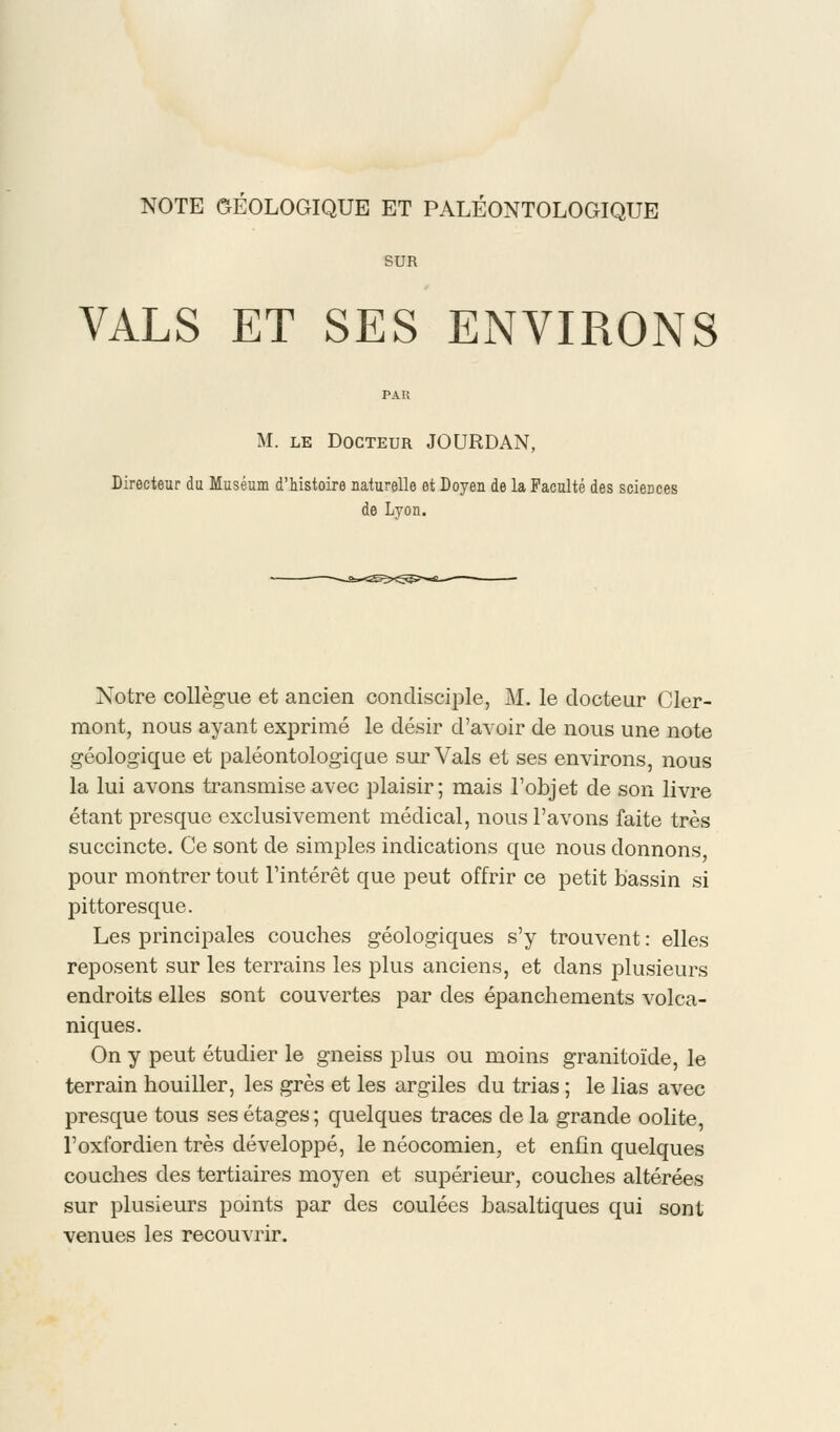 NOTE GÉOLOGIQUE ET PALÉONTOLOGIQUE SUR VALS ET SES ENVIRONS M. le Docteur JOURDAN, Directeur du Muséum d'histoire naturelle et Doyen de la Faculté des sciences de Lyon. Notre collègue et ancien condisciple, M. le docteur Cler- mont, nous ayant exprimé le désir d'avoir de nous une note géologique et paléontologique sur Vais et ses environs, nous la lui avons transmise avec plaisir; mais l'objet de son livre étant presque exclusivement médical, nous l'avons faite très succincte. Ce sont de simples indications que nous donnons pour montrer tout l'intérêt que peut offrir ce petit bassin si pittoresque. Les principales couches géologiques s'y trouvent : elles reposent sur les terrains les plus anciens, et dans plusieurs endroits elles sont couvertes par des épanchements volca- niques. On y peut étudier le gneiss plus ou moins granitoïde, le terrain houiller, les grès et les argiles du trias ; le lias avec presque tous ses étages ; quelques traces de la grande oolite, l'oxfordien très développé, le néocomien, et enfin quelques couches des tertiaires moyen et supérieur, couches altérées sur plusieurs points par des coulées basaltiques qui sont venues les recouvrir.