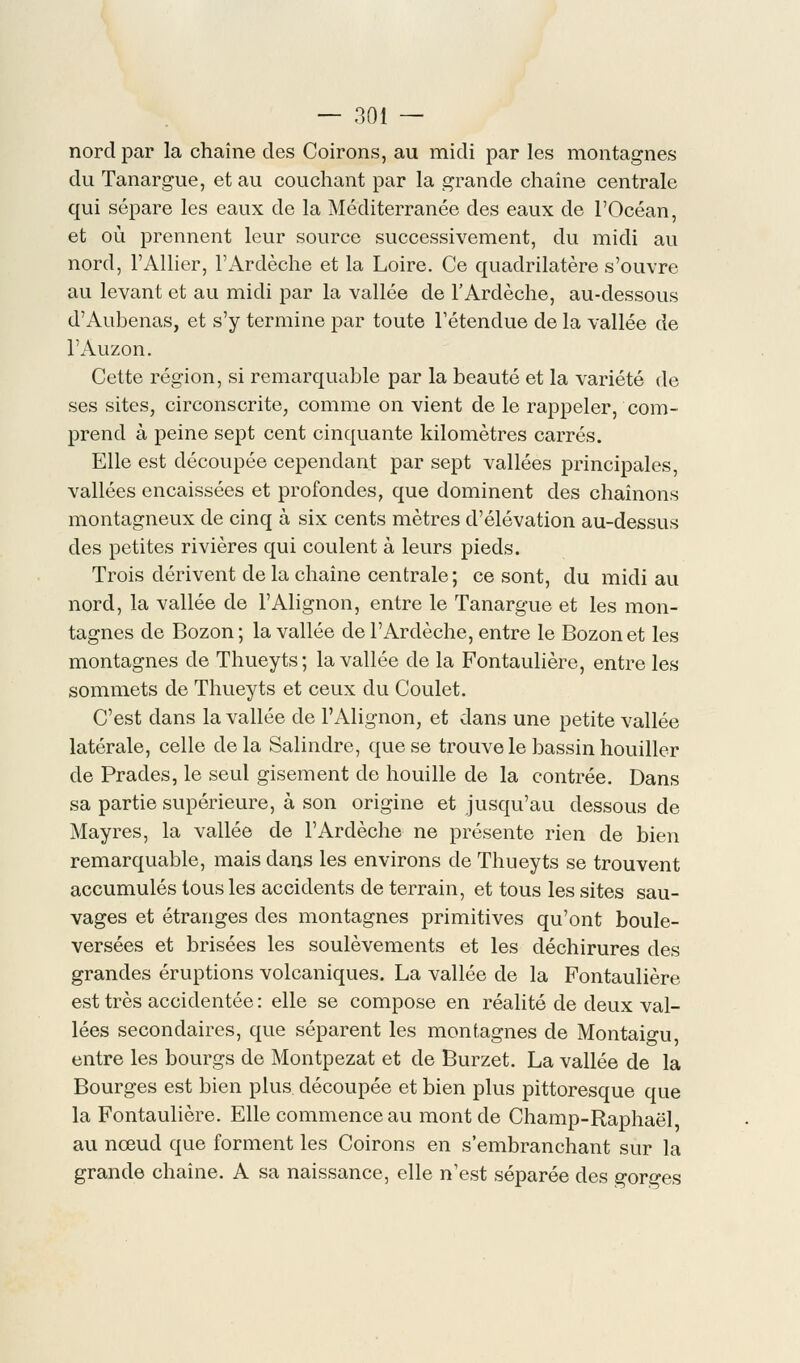 nord par la chaîne des Coirons, au midi par les montagnes du Tanargue, et au couchant par la grande chaîne centrale qui sépare les eaux de la Méditerranée des eaux de l'Océan, et où prennent leur source successivement, du midi au nord, l'Allier, l'Ardèche et la Loire. Ce quadrilatère s'ouvre au levant et au midi par la vallée de l'Ardèche, au-dessous d'Aubenas, et s'y termine par toute l'étendue de la vallée de l'Auzon. Cette région, si remarquable par la beauté et la variété de ses sites, circonscrite, comme on vient de le rappeler, com- prend à peine sept cent cinquante kilomètres carrés. Elle est découpée cependant par sept vallées principales, vallées encaissées et profondes, que dominent des chaînons montagneux de cinq à six cents mètres d'élévation au-dessus des petites rivières qui coulent à leurs pieds. Trois dérivent de la chaîne centrale ; ce sont, du midi au nord, la vallée de l'Alignon, entre le Tanargue et les mon- tagnes de Bozon; la vallée de l'Ardèche, entre le Bozonet les montagnes de Thueyts; la vallée de la Fontaulière, entre les sommets de Thueyts et ceux du Goulet. C'est dans la vallée de l'Alignon, et dans une petite vallée latérale, celle de la Salindre, que se trouve le bassin houiller de Prades, le seul gisement de houille de la contrée. Dans sa partie supérieure, à son origine et jusqu'au dessous de Mayres, la vallée de l'Ardèche ne présente rien de bien remarquable, mais dans les environs de Thueyts se trouvent accumulés tous les accidents de terrain, et tous les sites sau- vages et étranges des montagnes primitives qu'ont boule- versées et brisées les soulèvements et les déchirures des grandes éruptions volcaniques. La vallée de la Fontaulière est très accidentée : elle se compose en réalité de deux val- lées secondaires, que séparent les montagnes de Montaigu, entre les bourgs de Montpezat et de Burzet. La vallée de la Bourges est bien plus découpée et bien plus pittoresque que la Fontaulière. Elle commence au mont de Champ-Raphaël, au nœud que forment les Coirons en s'embranchant sur la grande chaîne. A sa naissance, elle n'est séparée des gorges