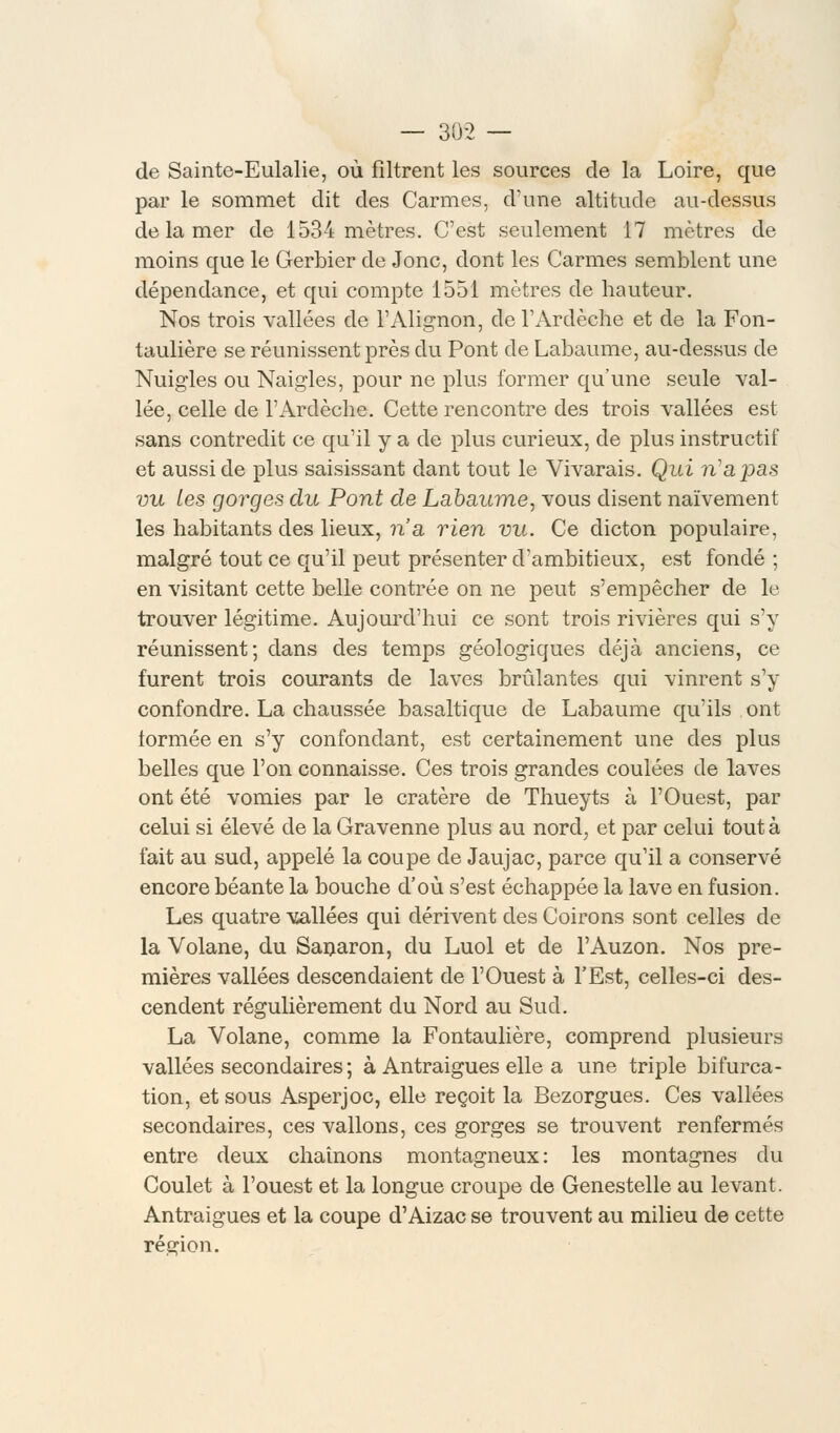 — 30-2 — de Sainte-Eulalie, où filtrent les sources de la Loire, que par le sommet dit des Carmes, d'une altitude au-dessus de la mer de 1534 mètres. C'est seulement 17 mètres de moins que le Gerbier de Jonc, dont les Carmes semblent une dépendance, et qui compte 1551 mètres de hauteur. Nos trois vallées de l'Alignon, de l'Ardèche et de la Fon- taulière se réunissent près du Pont de Labaume, au-dessus de Nuigles ou Naigles, pour ne plus former qu'une seule val- lée, celle de l'Ardèche. Cette rencontre des trois vallées est sans contredit ce qu'il y a de plus curieux, de plus instructif et aussi de plus saisissant dant tout le Vivarais. Qui ri a pas vu les gorges du Pont de Labaume, vous disent naïvement les habitants des lieux, n'a rien vu. Ce dicton populaire, malgré tout ce qu'il peut présenter d'ambitieux, est fondé ; en visitant cette belle contrée on ne peut s'empêcher de le trouver légitime. Aujourd'hui ce sont trois rivières qui s'y réunissent-, dans des temps géologiques déjà anciens, ce furent trois courants de laves brûlantes qui vinrent s'y confondre. La chaussée basaltique de Labaume qu'ils ont iormée en s'y confondant, est certainement une des plus belles que l'on connaisse. Ces trois grandes coulées de laves ont été vomies par le cratère de Thueyts à l'Ouest, par celui si élevé de la Gravenne plus au nord, et par celui tout à fait au sud, appelé la coupe de Jaujac, parce qu'il a conservé encore béante la bouche d'où s'est échappée la lave en fusion. Les quatre vallées qui dérivent des Coirons sont celles de la Volane, du Sanaron, du Luol et de l'Auzon. Nos pre- mières vallées descendaient de l'Ouest à l'Est, celles-ci des- cendent régulièrement du Nord au Sud. La Volane, comme la Fontaulière, comprend plusieurs vallées secondaires ; à Antraigues elle a une triple bifurca- tion, et sous Asperjoc, elle reçoit la Bezorgues. Ces vallées secondaires, ces vallons, ces gorges se trouvent renfermés entre deux chaînons montagneux: les montagnes du Coulet à l'ouest et la longue croupe de Genestelle au levant. Antraigues et la coupe d'Aizac se trouvent au milieu de cette région.