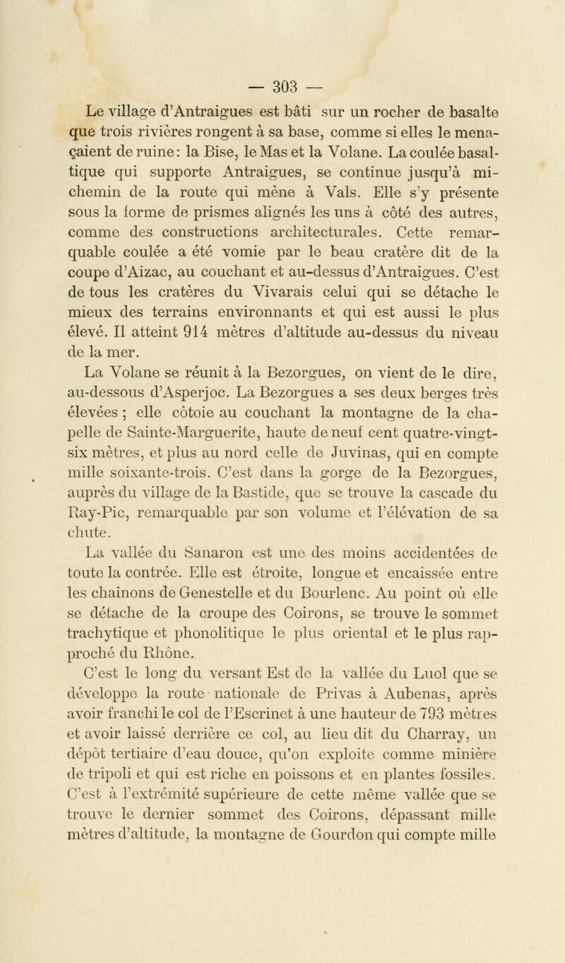 Le village d'Antraigues est bâti sur un rocher de basalte que trois rivières rongent à sa base, comme si elles le mena- çaient de ruine : la Bise, le Mas et la Volane. La coulée basal- tique qui supporte Antraigues, se continue jusqu'à mi- chemin de la route qui mène à Vais. Elle s'y présente sous la forme de prismes alignés les uns à côté des autres, comme des constructions architecturales. Cette remar- quable coulée a été vomie par le beau cratère dit de la coupe d'Aizac, au couchant et au-dessus d'Antraigues. C'est de tous les cratères du Vivarais celui qui se détache le mieux des terrains environnants et qui est aussi le plus élevé. Il atteint 914 mètres d'altitude au-dessus du niveau de la mer. La Volane se réunit à la Bezorgues, on vient de le dire, au-dessous d'Asperjoc. La Bezorgues a ses deux berges très élevées ; elle côtoie au couchant la montagne de la cha- pelle de Sainte-Marguerite, haute de neuf cent quatre-vingt- six mètres, et plus au nord celle de Juvinas, qui en compte mille soixante-trois. C'est dans la gorge de la Bezorgues, auprès du village de la Bastide, que se trouve la cascade du Ray-Pic, remarquable par son volume et l'élévation de sa chute. La vallée du Sanaron est une des moins accidentées de toute la contrée. Elle est étroite, longue et encaissée entre les chaînons deGenestelle et du Bourlenc. Au point où elle se détache de la croupe des Coirons, se trouve le sommet trachytique et phonolitique le plus oriental et le plus rap- proché du Rhône. C'est le long du versant Est de la vallée du Luol que se développe la route nationale de Privas à Aubenas, après avoir franchi le col de l'Escrinet à une hauteur de 793 mètres et avoir laissé derrière ce col, au lieu dit du Charray, un dépôt tertiaire d'eau douce, qu'on exploite comme minière de tripoli et qui est riche en poissons et en plantes fossiles. C'est à l'extrémité supérieure de cette même vallée que se trouve le dernier sommet des Coirons, dépassant mille mètres d'altitude, la montagne de Gourdon qui compte mille