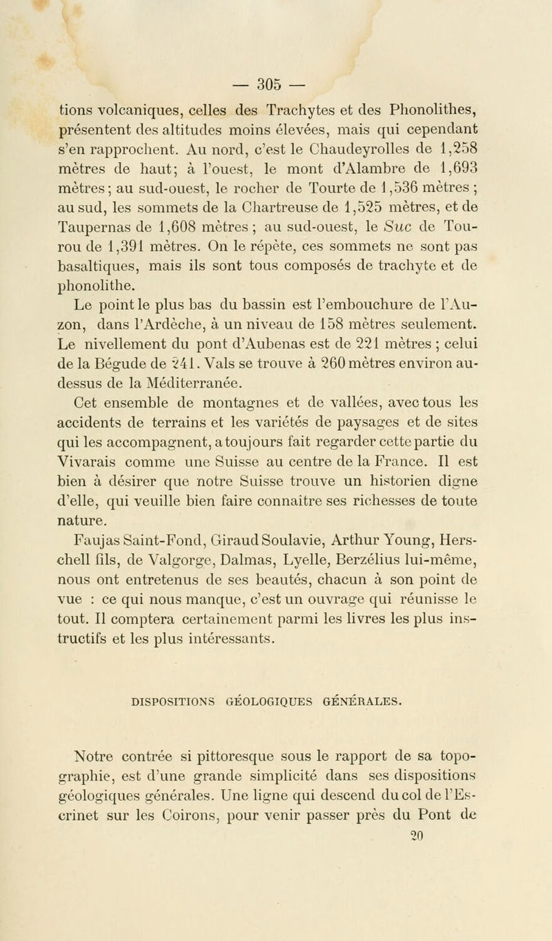 tions volcaniques, celles des Trachytes et des Phonolithes, présentent des altitudes moins élevées, mais qui cependant s'en rapprochent. Au nord, c'est le Chaudeyrolles de 1,258 mètres de haut; à l'ouest, le mont d'Alambre de 1,693 mètres; au sud-ouest, le rocher de Tourte de 1,536 mètres ; au sud, les sommets de la Chartreuse de 1,525 mètres, et de Taupernas de 1,608 mètres ; au sud-ouest, le Suc de Tou- rou de 1,391 mètres. On le répète, ces sommets ne sont pas basaltiques, mais ils sont tous composés de trachyte et de phonolithe. Le point le plus bas du bassin est l'embouchure de l'Au- zon, clans l'Ardèche, à un niveau de 158 mètres seulement. Le nivellement du pont d'Aubenas est de 221 mètres ; celui de la Bégude de 241. Vais se trouve à 260 mètres environ au- dessus de la Méditerranée. Cet ensemble de montagnes et de vallées, avec tous les accidents de terrains et les variétés de paysages et de sites qui les accompagnent, atoujours fait regarder cette partie du Vivarais comme une Suisse au centre de la France. Il est bien à désirer que notre Suisse trouve un historien cligne d'elle, qui veuille bien faire connaître ses richesses de toute nature. Faujas Saint-Fond, Giraud Soulavie, Arthur Young, Hers- chell fils, de Valgorge, Dalmas, Lyelle, Berzélius lui-même, nous ont entretenus de ses beautés, chacun à son point de vue : ce qui nous manque, c'est un ouvrage qui réunisse le tout. Il comptera certainement parmi les livres les plus ins- tructifs et les plus intéressants. DISPOSITIONS GEOLOGIQUES GENERALES. Notre contrée si pittoresque sous le rapport de sa topo- graphie, est d'une grande simplicité dans ses dispositions géologiques générales. Une ligne qui descend du col del'Es- crinet sur les Coirons, pour venir passer près du Pont de 20