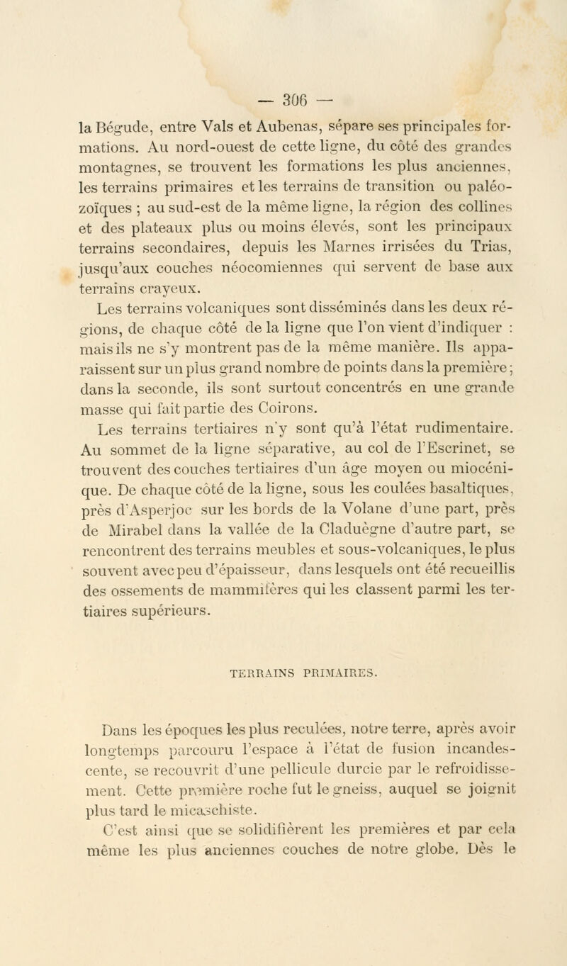 la Bégude, entre Vais et Aubenas, sépare ses principales for- mations. Au nord-ouest de cette ligne, du côté des grandes montagnes, se trouvent les formations les plus anciennes, les terrains primaires et les terrains de transition ou paléo- zoïques ; au sud-est de la même ligne, la région des collines et des plateaux plus ou moins élevés, sont les principaux terrains secondaires, depuis les Marnes irrisées du Trias, jusqu'aux couches néocomiennes qui servent de base aux terrains crayeux. Les terrains volcaniques sont disséminés dans les deux ré- gions, de chaque côté de la ligne que Ton vient d'indiquer : mais ils ne s'y montrent pas de la même manière. Ils appa- raissent sur un plus grand nombre de points dans la première ; dans la seconde, ils sont surtout concentrés en une grande masse qui fait partie des Coirons. Les terrains tertiaires n'y sont qu'à l'état rudimentaire. Au sommet de la ligne séparative, au col de l'Escrinet, se trouvent des couches tertiaires d'un âge moyen ou miocéni- que. De chaque côté de la ligne, sous les coulées basaltiques, près d'Asperjoc sur les bords de la Volane d'une part, près de Mirabel dans la vallée de la Claduègne d'autre part, se rencontrent des terrains meubles et sous-volcaniques, le plus souvent avec peu d'épaisseur, dans lesquels ont été recueillis des ossements de mammifères qui les classent parmi les ter- tiaires supérieurs. TERRAINS PRIMAIRES. Dans les époques les plus reculées, notre terre, après avoir longtemps parcouru l'espace à l'état de fusion incandes- cente, se recouvrit d'une pellicule durcie par le refroidisse- ment. Cette première roche fut le gneiss, auquel se joignit plus tard le micaschiste. C'est ainsi que se solidifièrent les premières et par cela même les plus anciennes couches de notre globe. Dès le