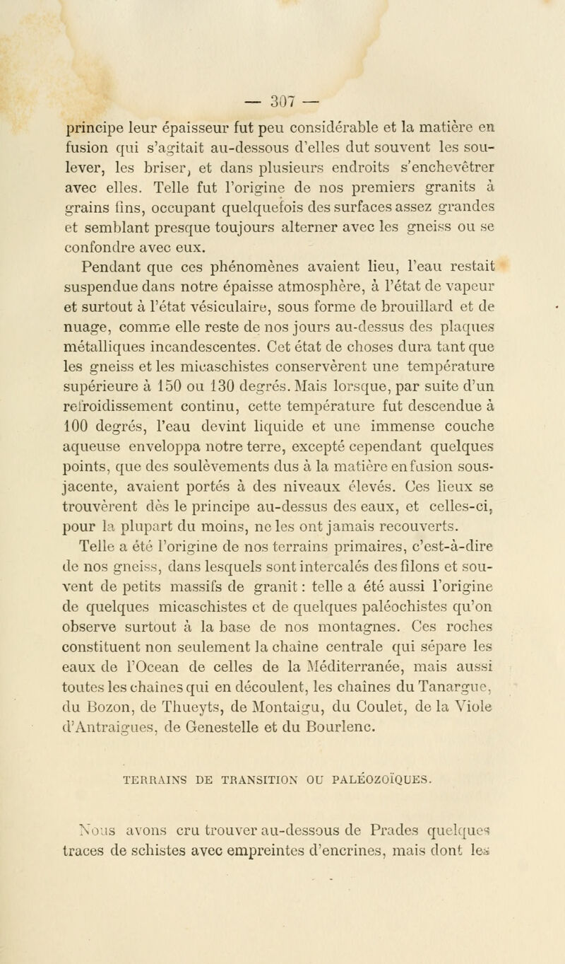 principe leur épaisseur fut peu considérable et la matière en fusion qui s'agitait au-dessous d'elles dut souvent les sou- lever, les briser, et dans plusieurs endroits s'enchevêtrer avec elles. Telle fut l'origine de nos premiers granits à grains fins, occupant quelquefois des surfaces assez grandes et semblant presque toujours alterner avec les gneiss ou se confondre avec eux. Pendant que ces phénomènes avaient lieu, l'eau restait suspendue dans notre épaisse atmosphère, à l'état de vapeur et surtout à l'état vésiculaire, sous forme de brouillard et de nuage, comme elle reste de nos jours au-dessus des plaques métalliques incandescentes. Cet état de choses dura tant que les gneiss et les micaschistes conservèrent une température supérieure à 150 ou 130 degrés. Mais lorsque, par suite d'un refroidissement continu, cette température fut descendue à 100 degrés, l'eau devint liquide et une immense couche aqueuse enveloppa notre terre, excepté cependant quelques points, que des soulèvements dus à la matière en fusion sous- jacente, avaient portés à des niveaux élevés. Ces lieux se trouvèrent dès le principe au-dessus des eaux, et celles-ci, pour la plupart du moins, ne les ont jamais recouverts. Telle a été l'origine de nos terrains primaires, c'est-à-dire de nos gneiss, dans lesquels sont intercalés des filons et sou- vent de petits massifs de granit : telle a été aussi l'origine de quelques micaschistes et de quelques paléochistes qu'on observe surtout à la base de nos montagnes. Ces roches constituent non seulement la chaîne centrale qui sépare les eaux de l'Océan de celles de la Méditerranée, mais aussi toutes les chainesqui en découlent, les chaînes du Tanargne. du Bozon, de Thueyts, de Montaigu, du Coulet, de la Viole d'Antraigues, de Genestelle et du Bourlenc. TERRAINS DE TRANSITION OU PALEOZOIQUES. Nous avons cru trouver au-dessous de Prades quelques traces de schistes avec empreintes d'encrines, mais dont le^