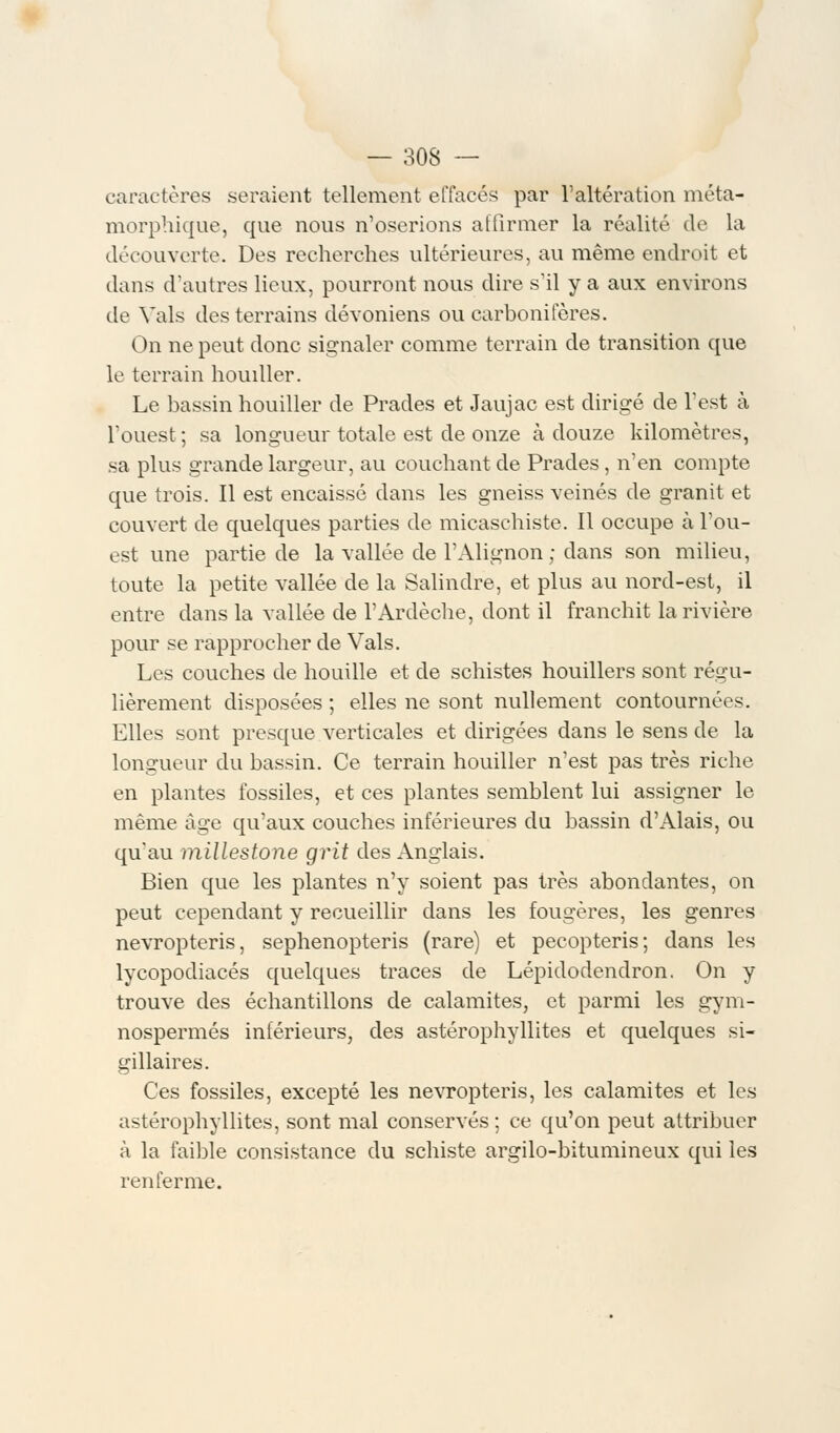 caractères seraient tellement effacés par l'altération méta- morphique, que nous n'oserions affirmer la réalité de la découverte. Des recherches ultérieures, au même endroit et dans d'autres lieux, pourront nous dire s'il y a aux environs de Vais des terrains dévoniens ou carbonifères. On ne peut donc signaler comme terrain de transition que le terrain houiller. Le bassin houiller de Prades et Jaujac est dirigé de l'est à l'ouest ; sa longueur totale est de onze à douze kilomètres, sa plus grande largeur, au couchant de Prades , n'en compte que trois. Il est encaissé clans les gneiss veinés de granit et couvert de quelques parties de micaschiste. Il occupe à l'ou- est une partie de la vallée de l'Alignon ; dans son milieu, toute la petite vallée de la Salindre, et plus au nord-est, il entre dans la vallée de l'Ardèche, dont il franchit la rivière pour se rapprocher de Vais. Les couches de houille et de schistes houillers sont régu- lièrement disposées ; elles ne sont nullement contournées. Elles sont presque verticales et dirigées dans le sens de la longueur du bassin. Ce terrain houiller n'est pas très riche en plantes fossiles, et ces plantes semblent lui assigner le même âge qu'aux couches inférieures du bassin d'Alais, ou qu'au millestone grit des Anglais. Bien que les plantes n'y soient pas très abondantes, on peut cependant y recueillir dans les fougères, les genres nevropteris, sephenopteris (rare) et pecopteris; dans les lycopodiacés quelques traces de Lépidoclendron. On y trouve des échantillons de calamités, et parmi les gym- nospermes inférieurs, des astérophyllites et quelques si- biliaires. Ces fossiles, excepté les nevropteris, les calamités et les astérophyllites, sont mal conservés ; ce qu'on peut attribuer à la faible consistance du schiste argilo-bitumineux qui les renferme.