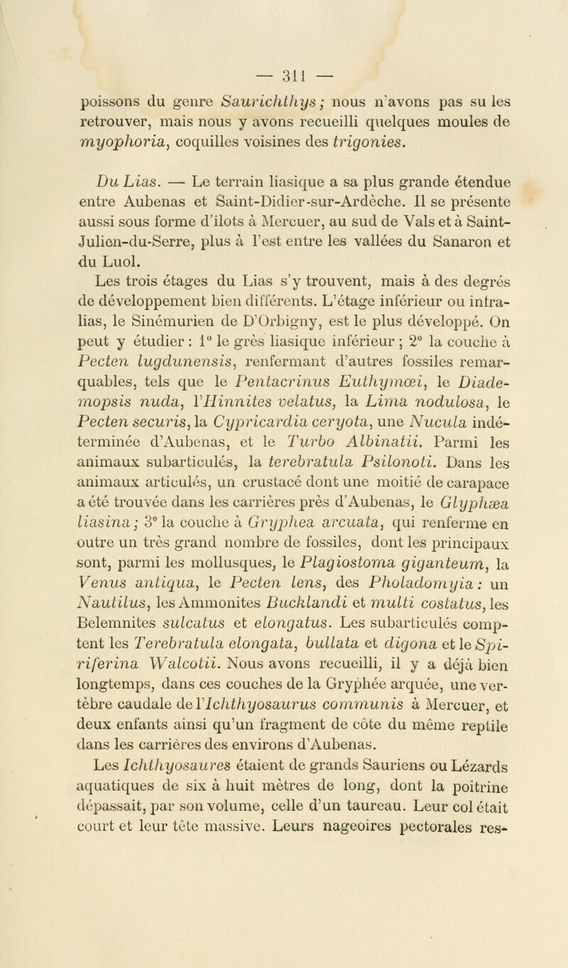 poissons du genre SaurLchtliys ; nous n:avons pas su les retrouver, mais nous y avons recueilli quelques moules de rnyophoria, coquilles voisines des trigonies. Du Lias. — Le terrain liasique a sa plus grande étendue entre Aubenas et Saint-Didier-sur-Ardèche. Il se présente aussi sous forme d'ilôts à Mercuer, au sud de Vais et à Saint- Julien-du-Serre, plus à l'est entre les vallées du Sanaron et du Luol. Les trois étages du Lias s'y trouvent, mais à des degrés de développement bien différents. L'étage inférieur ou inlra- lias, le Sinémurien de D'Orbigny, est le plus développé. On peut y étudier : 1° le grès liasique inférieur ; 2° la couche à Pecten lugdunensis, renfermant d'autres fossiles remar- quables, tels que le Pentacrinus Euthymœi, le Diade- mopsis nuda, YHinnites velatus, la Lima nodulosa, le Pecten securis, la Cypricardia ceryota, une Nucula indé- terminée d'Aubenas, et le Turbo Albinatii. Parmi les animaux subarticulés, la terebratula Psilonoti. Dans les animaux articulés, un crustacé dont une moitié de carapace a été trouvée dans les carrières près d'Aubenas, le Glyphœa liasina; 3° la couche à Gryphea arcuata, qui renferme en outre un très grand nombre de fossiles, dont les principaux sont, parmi les mollusques, le Plagiostoma giganteum, la Venus antiqua, le Pecten lens, des Pholadomyia : un Nautitus, les Ammonites Bucklandi et multi costatus, les Belemnites sulcatus et elongatus. Les subarticulés comp- tent les Terebratula elongata, bullata et digona etleSpi- riferina Walcotii. Nous avons recueilli, il y a déjà bien longtemps, dans ces couches de la Gryphée arquée, une ver- tèbre caudale de ïlchthyosaurus communis à Mercuer, et deux enfants ainsi qu'un fragment de côte du même reptile dans les carrières des environs d'Aubenas. Les Ichthyosaures étaient de grands Sauriens ou Lézards aquatiques de six à huit mètres de long, dont la poitrine dépassait, par son volume, celle d'un taureau. Leur col était court et leur tête massive. Leurs nageoires pectorales res-