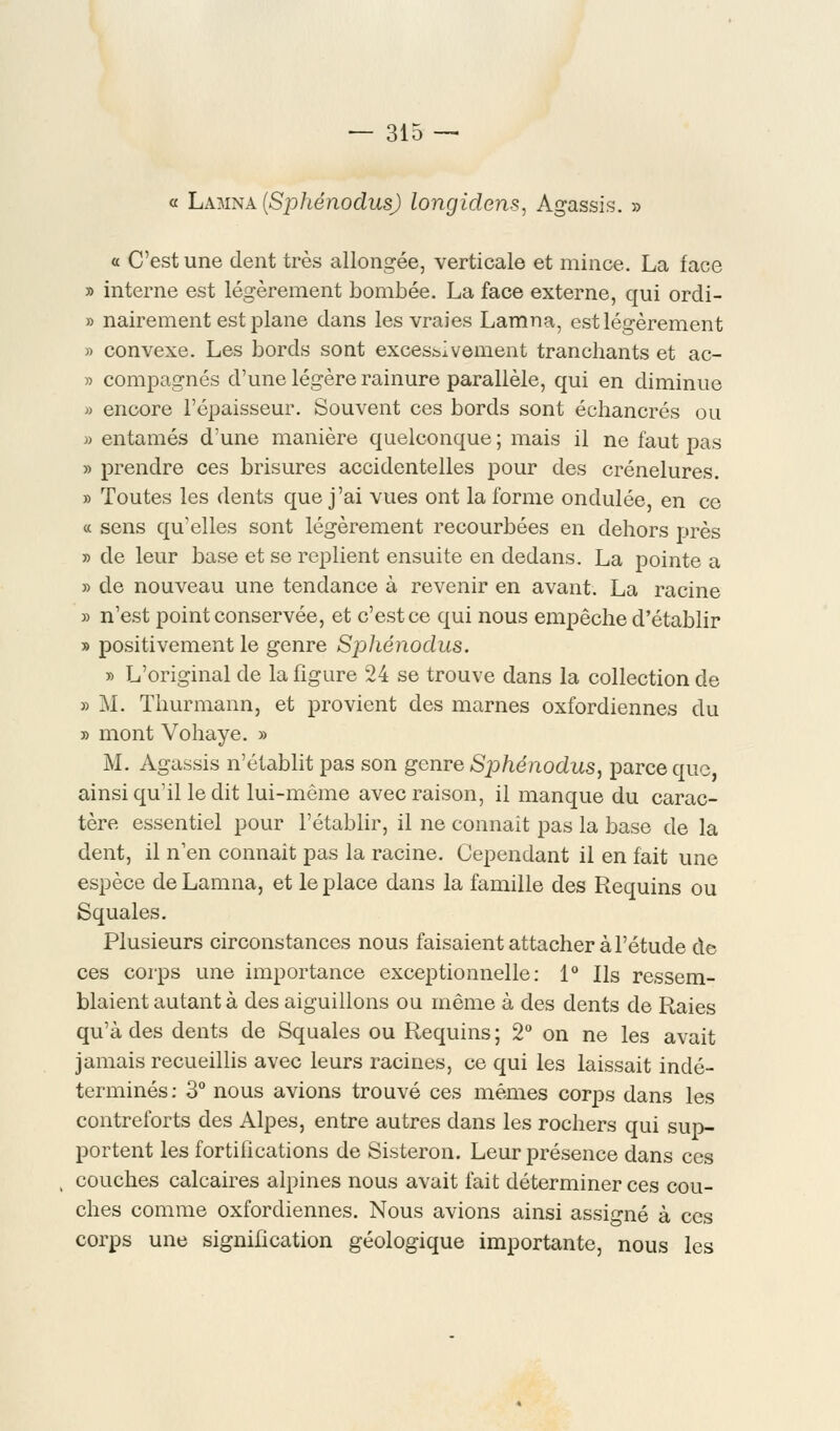 « Lamna (Sphénodus) longidens, Agassis. » « C'est une dent très allongée, verticale et mince. La face » interne est légèrement bombée. La face externe, qui ordi- » nairement est plane dans les vraies Lamna, est légèrement » convexe. Les bords sont excessivement tranchants et ac- » compagnes d'une légère rainure parallèle, qui en diminue » encore l'épaisseur. Souvent ces bords sont échancrés ou » entamés d'une manière quelconque ; mais il ne faut pas » prendre ces brisures accidentelles pour des crénelures. » Toutes les dents que j'ai vues ont la forme ondulée, en ce « sens qu'elles sont légèrement recourbées en dehors près » de leur base et se replient ensuite en dedans. La pointe a » de nouveau une tendance à revenir en avant. La racine » n'est point conservée, et c'est ce qui nous empêche d'établir » positivement le genre Sphénodus. » L'original de la figure 24 se trouve dans la collection de » M. Thurmann, et provient des marnes oxfordiennes du » mont Vohaye. » M. Agassis n'établit pas son genre Sphénodus, parce que, ainsi qu'il le dit lui-même avec raison, il manque du carac- tère essentiel pour l'établir, il ne connaît pas la base de la dent, il n'en connaît pas la racine. Cependant il en fait une espèce de Lamna, et le place dans la famille des Requins ou Squales. Plusieurs circonstances nous faisaient attacher à l'étude de ces corps une importance exceptionnelle: 1° Ils ressem- blaient autant à des aiguillons ou même à des dents de Raies qu'à des dents de Squales ou Requins; 2° on ne les avait jamais recueillis avec leurs racines, ce qui les laissait indé- terminés: 3° nous avions trouvé ces mêmes corps dans les contreforts des Alpes, entre autres dans les rochers qui sup- portent les fortifications de Sisteron. Leur présence dans ces couches calcaires alpines nous avait fait déterminer ces cou- ches comme oxfordiennes. Nous avions ainsi assigné à ces corps une signification géologique importante, nous les