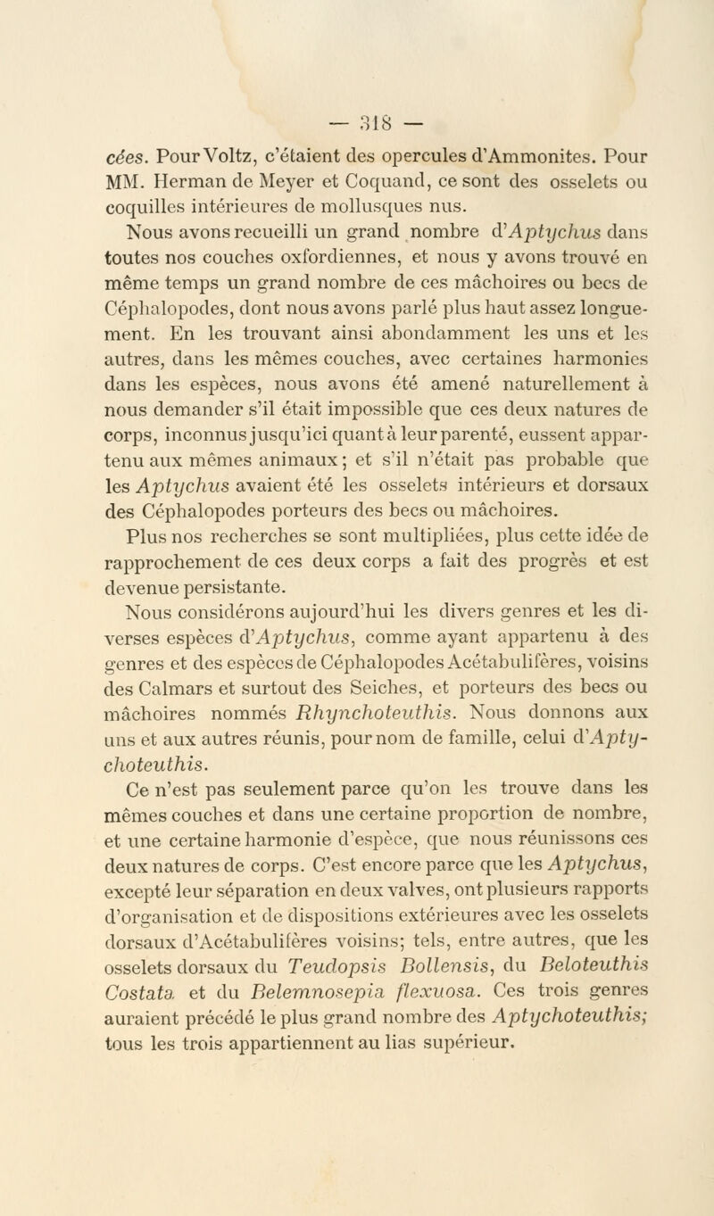 cées. PourVoltz, c'étaient des opercules d'Ammonites. Pour MM. Herman de Meyer et Coquand, ce sont des osselets ou coquilles intérieures de mollusques nus. Nous avons recueilli un grand nombre d'Aptychus dans toutes nos couches oxfordiennes, et nous y avons trouvé en même temps un grand nombre de ces mâchoires ou becs de Céphalopodes, dont nous avons parlé plus haut assez longue- ment. En les trouvant ainsi abondamment les uns et les autres, dans les mêmes couches, avec certaines harmonies dans les espèces, nous avons été amené naturellement à nous demander s'il était impossible que ces deux natures de corps, inconnus jusqu'ici quanta leur parenté, eussent appar- tenu aux mêmes animaux ; et s'il n'était pas probable que les Aptychus avaient été les osselets intérieurs et dorsaux des Céphalopodes porteurs des becs ou mâchoires. Plus nos recherches se sont multipliées, plus cette idée de rapprochement de ces deux corps a fait des progrès et est devenue persistante. Nous considérons aujourd'hui les divers genres et les di- verses espèces d'Aptychus, comme ayant appartenu à des genres et des espèces de Céphalopodes Acétabulifères, voisins des Calmars et surtout des Seiches, et porteurs des becs ou mâchoires nommés Rhynchoteuthis. Nous donnons aux uns et aux autres réunis, pour nom de famille, celui cVApty- choteuthis. Ce n'est pas seulement parce qu'on les trouve dans les mêmes couches et dans une certaine proportion de nombre, et une certaine harmonie d'espèce, que nous réunissons ces deux natures de corps. C'est encore parce que les Aptychus, excepté leur séparation en deux valves, ont plusieurs rapports d'organisation et de dispositions extérieures avec les osselets dorsaux d'Acétabulifères voisins; tels, entre autres, que les osselets dorsaux du Teudopsis Bollensis, du Beloteuthis Costata. et du Belemnosepia, flexuosa. Ces trois genres auraient précédé le plus grand nombre des Aptychoteuthis; tous les trois appartiennent au lias supérieur.