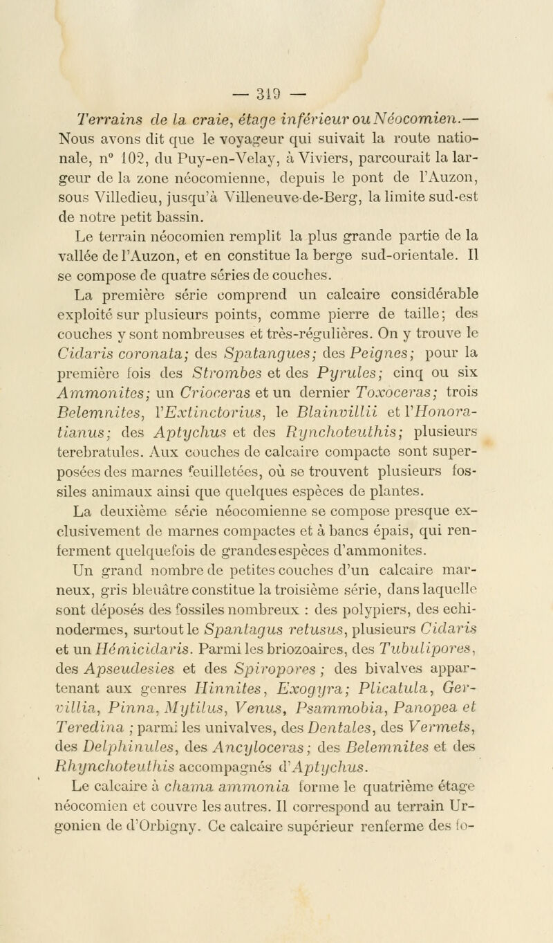 Terrains de la craie, étage inférieur ou Néocomien.— Nous avons dit que le voyageur qui suivait la route natio- nale, n° 102, du Puy-en-Velay, à Viviers, parcourait la lar- geur de la zone néocomienne, depuis le pont de l'Auzon, sous Villedieu, jusqu'à Villeneuve-de-Berg, la limite sud-est de notre petit bassin. Le terrain néocomien remplit la plus grande partie de la vallée de l'Auzon, et en constitue la berge sud-orientale. Il se compose de quatre séries de couches. La première série comprend un calcaire considérable exploité sur plusieurs points, comme pierre de taille; des couches y sont nombreuses et très-régulières. On y trouve le Cidaris coronata; des Spatangues; des Peignes; pour la première fois des S trombes et des Pyrules; cinq ou six Ammonites; un Crioceras et un dernier Toxoceras; trois Belemnites, VExtinctorius, le Blainvillii et VHonora- tianus; des Aptychus et des Rynchoteuthîs; plusieurs terebratules. Aux couches de calcaire compacte sont super- posées des marnes feuilletées, où se trouvent plusieurs fos- siles animaux ainsi que quelques espèces de plantes. La deuxième série néocomienne se compose presque ex- clusivement de marnes compactes et à bancs épais, qui ren- ferment quelquefois de grandes espèces d'ammonites. Un grand nombre de petites couches d'un calcaire mar- neux, gris bleuâtre constitue la troisième série, dans laquelle sont déposés des fossiles nombreux : des polypiers, des echi- nodermes, surtout le Spantagus retusus, plusieurs Cidaris et un Hémicidaris. Parmi les briozoaires, des Tubulipores, des Apseudesies et des Spiropores ; des bivalves appar- tenant aux genres Hinnites, Exogyra; Plicatula, Ger- villia, Pinna, Mytilus, Venus, Psammobia, Panopea et Teredina ; parmi les univalves, des Dentales, des Vermets, des Delphinules, des Ancyloceras; des Belemnites et des Rhynchoteuthis accompagnés d'Aptychus. Le calcaire à chama ammonia forme le quatrième étage néocomien et couvre les autres. Il correspond au terrain Ur- gonien de d'Orbigny. Ce calcaire supérieur renferme des fo-